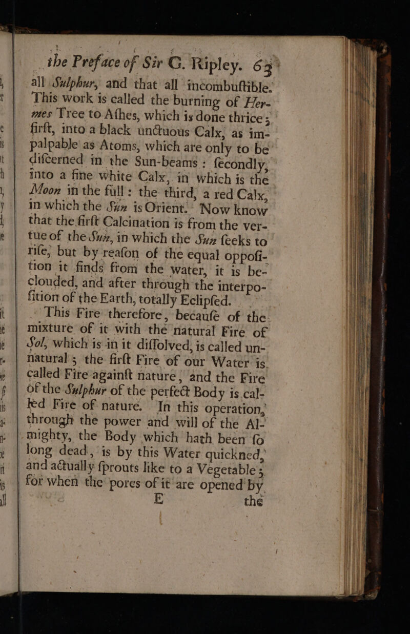 This work is called the burning of Her- mes Tree to Athes, which is done thrice firft, into a black unGuous Calx, as im- palpable as Atoms, which are only to be difcerned in the Sun-beams : {econdly, into a fine white Calx, in which is the Moon in the full: the third; a red Calx, in which the Sux is Orient. - Now know that the firft Calcination is from the ver- tue of the Suz, in which the Suz feeks to rife, but by reafon of the equal oppofi- tion it finds ftom the water, it is be- Clouded, and after through the interpo- fition of the Earth, totally Eclipfed. This Fire therefore, becaufe of the mixture of it with the natural Fire of Sol, which is in it diffolved, is called un- natural; the firlt Fire of our Water is called Fire againft nature, ‘and the Fire of the Sulphur of the perfed Body is.cal- Fed Fire of nature. In this operation, through the power and will of the Al- mighty, the Body which hath been {© long dead, is by this Water quickned, and actually fprouts like to a Vegetable’; the