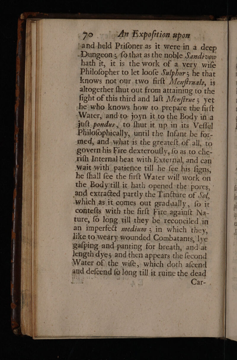 »and-held Prifoner as it werein a deep -Dungeon; fo.that as the noble Sandivow hath it, it is the work of a very wife Philofopher to let loofe Sulphur; he that knows not/our two firlt Mezftruals, is altogether fhut out from attaining to the fight of this third and Jaft Menftrue 5 yet he} who knows how to prepare the firft ‘Water, and:to. joyn it to the Body ina jult. pondus, to {hut it up. in its Veflel Philofophically, until the Infant be for- med, and.what is the greate{t.of all, to govern his Fire dexteroully, {0 as to che- xifh Internal heat with External, and can wait with patience till he fee his figns, he fhall fee the firft Water will work on the Bodyytill ic hath opened &gt;the: pores, - and extratted partly the Tincture of Soi. ‘which as it.comes out gradually, {0 it contelts with the firft Fire again{t Na- ture, fo long till they be reconciled in an imperfect medium ; in which they, like to weary, wounded Combatants, lye galping and-panting for breath, and_at Jength dyes, and then appears the fecond Water of the wife, which doth afcend and defcend {0 long till it ruine the dead Lae 3 Car.