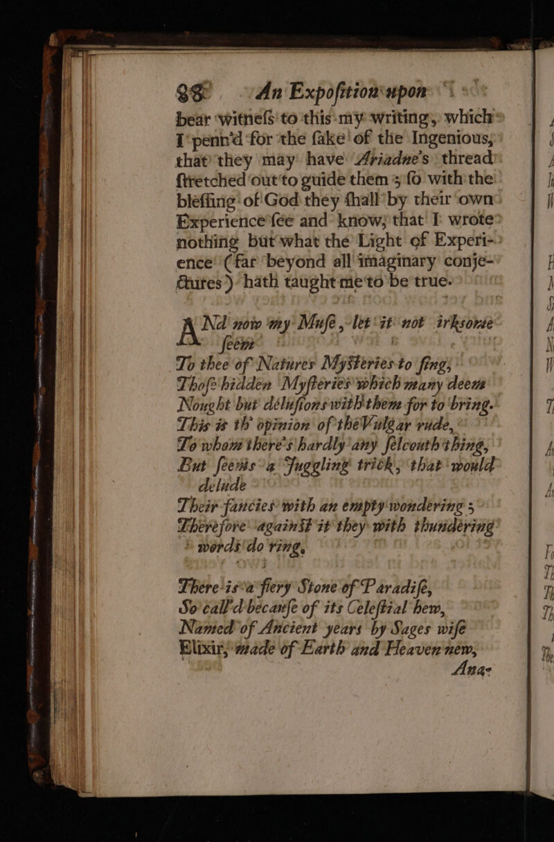 Heh Ei, 4 PONE SERS ASRS RS UNPREI SHONE SEIONS ON Feet RR EIN bear ‘witne(S to this-my ‘writing, which® I‘penn’d ‘for ‘the fake’ of the Ingenious, that) they may have: Ariadne’s thread bleffing’ of God they fhall’ by their ‘own BExperience{ée and know; that’ wrote nothing butwhat the Light of Experi-. ence! (far ‘beyond all imaginary conje- Cures). hath taught me‘to be true. Ae nore wny Mufe , let it’ not irksome feem : | | To thee of Natures MySteriesto fing; * Thofe hidden Myfteries which many deem Nought but délufions with them for to ‘bring. This i th’ opinion of theVuléar ride, To whou there's hardly any felcouth thing, But fees a Juggling trick, that would delude Their fancies with an empty wondering 5 Therefore again $? it they with thundering: © words'do ving, There-is’a fiery Stone of P aradife, So call'd becanfe of its Celeftial hem, Named of Ancient years by Sages wife Elixir; wade of Earth and Heaven new, Ana: