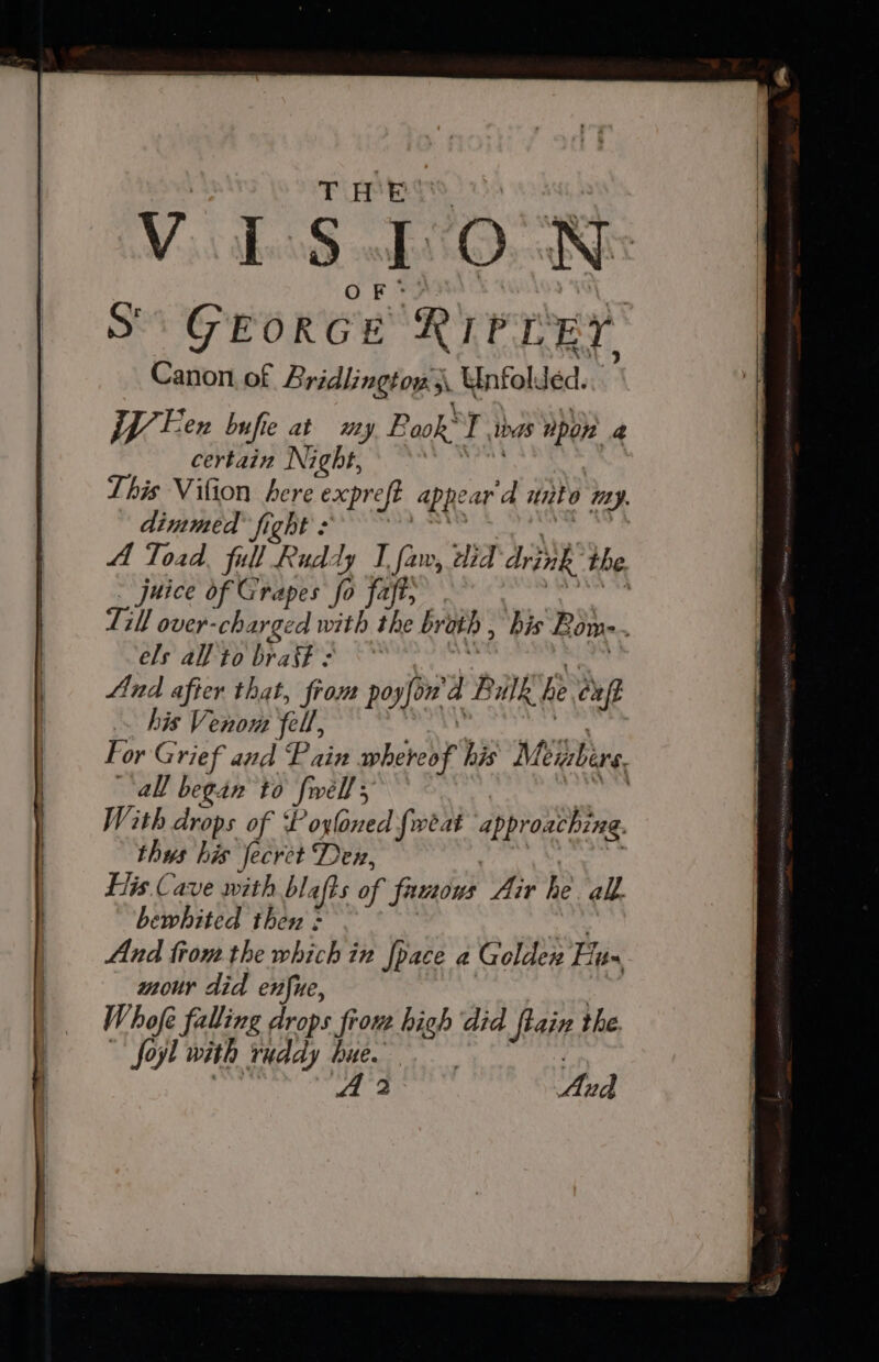 Ss GEORGE REY RY. Canon of Bridlingtow 3 3 Unfol Jed. jp Fen bufie at my Pook’ Pu has Dpon a certain Night, This Vifion here expreft Appear ‘d unto Uy. dimmed fight : A Toad full Ruddy I faw, did drink the. uice of Grapes fo faft, | rh over- ie ass Rare br a , his Bone els all’ to braff : And after that, from poyfon a R nk he cuff his Venom fell, For Grief and Pain bared? his Miizbirs all began to Swell With drops of ‘Poyloned fweat appro aching. thus his fecret Den, His Cave with blafts of famous Air he all. bewhited then = And trom the which in pace a Golden Hux mour did enfue, Whofe falling drops frou high did fain the. Joyl with ruddy hue : A 2 And