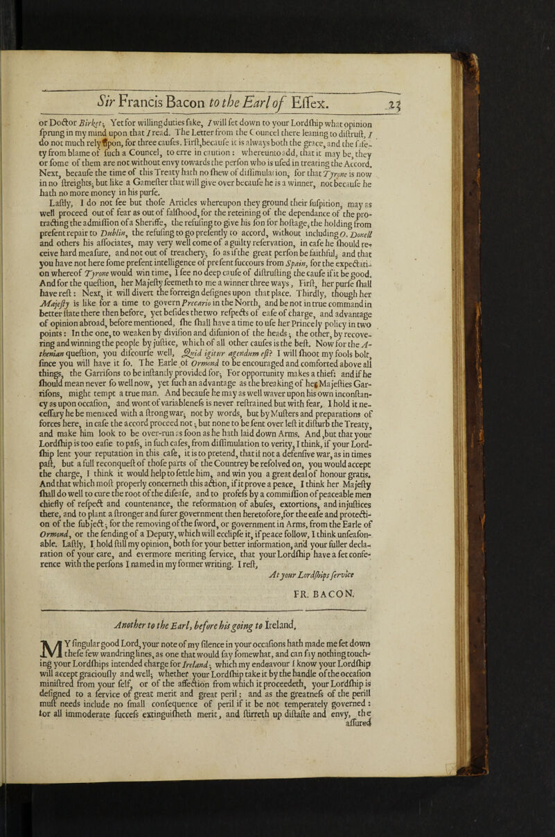 or Do&or Birket^ Yet for willing duties fake, I will fet down to your Lordlhip what opinion fprung in my mind upon that'/read. The Letter from the Councel there leaning to diftruft, / do not much rely ffpon, for three caufes. Firft,becaufe it is always both the grace, and the fife- ty from blame of fuch a Councel, to erre in caution : whereuntoadd, that it may be, they or fome of them are not without envy towards the perfon who is ufed in treating the Accord. Next, becaufe the time of this Treaty hath no fhew of diiTimulat ion, for that Tyrone is now in no {freights- but like a Gamefter that will give over becaufe he is a winner, not becaufe he hath no more money in his purfe. Laftly, 1 do not fee but thofe Articles whereupon they ground their fufpition, may as well proceed out of fear as out of falfhood,for the reteining of the dependance of the pro¬ trading the admiflion of a Sheriffe, the refufing to give his fon for hoftage, rhe holding from prefent repair to Dublin, the refufing to go prefently to accord, without including o, Donell and others his affociates, may very well come of a guilty refervation, in cafe he fbouldre-? ceive hard meafure, andnotoutof treachery^ foasifthe great perfon be faithful,, and that you have not here fome prefent intelligence of prefent fuccours from Spain, for the expedatu on whereof Tyrone would win time, 1 fee no deep caufe of diftrufting the caufe if it be good. And for the queftion, her Majefty feemeth to me a winner three ways, Firft, her purfe fhall have reft: Next, it will divert the forreign defignes upon that place. Thirdly, though her Majefty is like fora time to govern Precario in the North, and be not in true command in better ftate there then before, yetbefidesthetwo refpedsof eafe of charge, and advantage of opinion abroad, before mentioned, (he fhall have a time to ufe her Princely policy in two points: In the one, to weaken by divifion and difunion of the heads; the otner, by recove¬ ring and winning the people byjuftice, which of all other caufes is the beft. Nowforthev/- thenian queftion, you difcourfe well, ftftuid igitur agendum eft? I will fhoot my fools bolt fince you will have it fo. The Earle of Ormond to be encouraged and comforted above all things, the Garrifons to be inftandy provided for^ For opportunity makes a thief: and if he fliould mean never fo well now, yet fuch an advantage as the breaking of he$Majefties Gar- rifons, might tempt a true man. And becaufe he may as well waver upon his own inconftan- cy as upon occafion, and wont of variablenefs is never reftrained but with fear, I hold it ne- cefTary he be menaced withaftrongwar- not by words, but by Mufters and preparations of forces here, in cafe the accord proceed not ^ but none to be fent over left it difturb the Treaty, and make him look to be over-run as foon as he hath laid down Arms. And,but that your Lordlhip is too eafie to pafs, in fuch cafes, from diflimulation to verity, I think, if your Lord- fliip lent your reputation in this cafe, it is to pretend, that if not a defenfive war, as in times paft, but a full reconqueft of thofe parts of the Countrey be refolved on, you would accept the charge, I think it would help to fettle him, and win you a great deal of honour gratis. And that which moft properly concerneth this a&ion, if it prove a peace, I think her Majefty fhall do well to cure the root of the difeafe, and to profefs by a commiflion of peaceable men chiefly of refped and countenance, the reformation of abufes, extortions, and injuftices there, and to plant a ftronger and furer government then heretofore,for the eafe and protecti¬ on of the fub je<ft •, for the removing of the fword, or government in Arms, from the Earle of Ormond, or the fending of a Deputy, which will ecclipfe it, if peace follow, I think unfeafon- able. Laftly, I; hold ftill my opinion, both for your better information, and your fuller decla¬ ration of your care, and evermore meriting fervice, that yourLordlhip have a fet confe¬ rence with the perfons I named in my former writing. I reft. At your Lordfhips fervice FR. BACON. Another to the Earl, before his going to Ireland, MY Angular good Lord, your note of my filence in your occafions hath made me fet down thefe few wandring lines, as one that would fay fomewhat, and can fay nothing touch¬ ing your Lordlhips intended charge for Ireland •, which my endeavour 1 know your Lordlhip will accept gracioufly and well* whether your Lordfhip take it by the handle of the occafion miniftred from your felf, or of the affection from which it proceedeth, your LoFdlhip is defigned to a fervice of great merit and great peril; and as the greatnefs of the perill muft needs include no fmall confequence of peril if it be not temperately governed : lor all immoderate fuccefs extinguilheth merit, and ftirreth updiftafte and envy, the allured