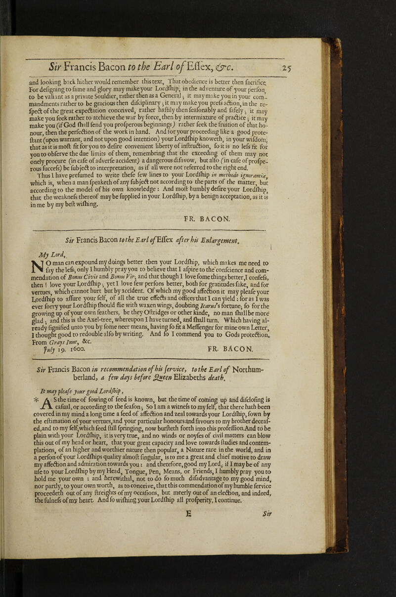 and looking back hither would remember this text. That obedience is better then facrifice. For defigning to fame and glory may makeyour Lordfhip, in the adventure of yourperfon to be valiant as a private Souldier, rather then as a General • it may make you in your coml mandments rather to be gracious then difeiplinary • it may make you prefs adion, in the re- fped of the great expectation conceived, rather haftily then feafonably and fafely • it may make you feek rather to atchieve the war by force, then by intermixture of pradice • it may make you (if God fhnll fend you profperous beginnings) rather feek the fruition of that ho¬ nour, then the perfection of the work in hand. And for your proceeding like a good prote- ftant (upon warrant, and not upon good intention) your Lordfhip knoweth, in your wifdom, that as it is moll fit for you to defire convenient liberty of inftrudion, foitis no lefsfit for you to obferve the due limits of them, remembring that the exceeding of them may not onely procure (in cafe of adverfe accident) a dangerous difavow, but alfo (in cafe of profpe¬ rous fuccefs) be fubjeCt to interpretation, as if all were not referred to the right end. Thus 1 have prefumed to write thefe few lines to your Lordfhip in methodo ignorantiaf which is, when a man fpeaketh of any fubjed not according to the parts of the matter, but according to the model of his own knowledge : And moft humbly defire your Lordfhip, that the weaknefs thereof maybe fupplied in your Lordfhip, by a benign acceptation, as it is in me by my belt wifhing. FR. BACON. Sir Francis Bacon to the Earl <?/EfTex after his Enlargement. My Lord, NO man can expound my doings better then your Lordfhip, which makes me need to fay the lefs-, only I humbly pray you to believe that I afpire to the confcience and com¬ mendation of Bonus Civis and Bonus Vir• and that though I love fome things better,I confefs, then 5 love your Lordfhip • yeti love few perfons better, both for gratitudes fake, and for vertues, which cannot hurt but by accident. Of which my good affedion it may pleafe your Lordfhip to affure your felf, of all the true effeds and officesthat I can yield: for as I was ever forry your Lordfhip fhould flie with waxen wings, doubting Icarus s fortune-, fo for the growing up of your own feathers, be they Oftridges or other kinde, no man fhallbe more glad • and this is the Axel-tree, whereupon I have turned, and fhall turn. Which having al¬ ready fignified unto you by fome neer means, having fo fit a MefTenger for mine own Letter, I thought good to redouble alfo by writing. And fo I commend you to Gods protedion0 From Grays Inne, &c. July 19. 1600. FR- BACON. Sir Francis Bacon in recommendation ofhisfervice, to the Earl of Northum¬ berland, a few days before fifteen Elizabeths death. It may pleafe your good Lordfhip, ^ A S the time of fowingof feed is known, but the time of coming up anddifclofing is j£\ cafual, or according to the feafon • So I am a witnefs to my felf, that there hath been covered in my mind a long time a feed of affedion and zeal towards your Lordfhip, fown by the eftimation of your vertues,and your particular honours and favours to my brother deceaf- ed,and to my felf^which feed ftill fpringing, now burfteth forth into this profeflion.And to be plain with your Lordfhip, it is very true, and no winds or noyfes of civil matters can blow this out of my head or heart, that your great capacity and love towards Rudies and contem¬ plations, of an higher and worthier nature then popular, a Nature rare in the world, and in a perfon of your Lordfhips quality almoft lingular, is to me a great and chief motive to draw my affedion and admiration towards you: and therefore, good my Lord, if I maybe of any ufeto your Lordfhip by my Head, Tongue, Pen, Means, or Friends, I humbly pray you to hold me your own : and herewithal, not to do fo much difadvaritage to my good mind, nor partly, to your own worth, as to conceive, that this commendation of my humble fervice proceedeth out of any {freights of my occafions, but meerly Out of an eledion, and indeed, the fulnefs of my heart. And fo wifhing your Lordfhip all profperity, I continue. E Sir