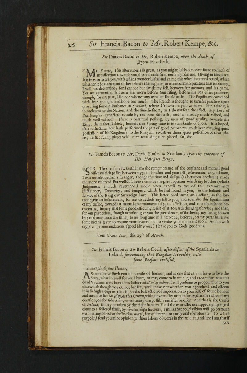 Sir Francis Bacon to Mr. Robert Kempe, upon the death of Queen Elizabeth. ^ & M r. Kempe, This alteration is To great, as you might juftly conceive fome coldnefs of , fVj myaffedion towards you,ifyou fhould hear nothing from me, I living in this place. It is in vain to tell you,with what a wonderful Hill and calme this wheel is turned round, which whether it be a remnant of her felicity that is gone, or a fruit of his reputation that is coming, I will not determine ^ for I cannot but divide my felf, between her memory and his name. Yet we account it but as a fair morn before Sun rifing, before his Majellies prefence- though, for my part, I fee not whence any weather fhould arife. The Pa pills are conteined with fear enough, and hope too much. The Trench is thought to turn his pradice upon procuring fome difturbance in Scotland, where Crowns may do wonders. But this day is lb welcome to the Nation, and the time fo Ihort, as I do not fear the effed. My Lord of Southampton expedeth releafe by the next difpatch, and is already much vilited, and much well wilhed. There is continual Polling, by men of good quality, towards the King, the rather, I think, becaufe this Spring time it is but a kinde of fport. It is hoped, that as the State here hath performed the part of good Attorneys, to deliver the King quiet poffeflion of his Kingdom -? fo the King will re-deliver them quiet poffeflion of their pla¬ ces, rather filling places void, then removing men placed. So, &c. Sir Francis Bacon to Mr. David Foules in Scotland, upon the entrance of His Majeflies Reign. IR, The occafion awaketh in me the remembrance of the conflantand mutud good Theoccalion awaketn in me tne remembrance ot tfte conitantana mutual good O offices which palfed between my good brother and your felf- whereunto, as you know, I was not altogether a llranger, though the time and defign (as between brethren) made me more referved. But well do I bear in minde the great opinion which my brother (whole Judgement I much reverence) would often exprefs to me of the extraordinary jfufficiency, Dexterity, and temper, which he had found in you, in the bufinefs and ferviceofthe King our Sovereign Lord. This latter bred in me an eledion, as the for¬ mer gave an inducement, forme toaddrefs my felf to you, and to make this fignificatiofi of my delire, towards a mutual entertainment of good affedion, and correfponclence be¬ tween us i hoping that fome good effed: my refult of it, towards the Kings fervice ^ and that, for our particulars, though occafion give you the precedence, of furthering my being known by good note unto the King- fo no long time will intercede, before I, on my part,fhall have fome means given to requite your favours, and to verifie your commendation. And fo with my loving commendations (good Mr Foules) I leave you to Gods goodnels. From Grates Innethis 25 h of March. Sir Francis Bacon to Sir Robert Cecil, after defeat of the Spaniards in Ireland, for reducing that Kingdom to civility, with Jt may pleafe your Honour, AS one that wilbeth you all increafe of honour, and as one that cannot leave to love the State, what interell foever I have, or may come to have in it, and as one that now this dead Vacation time have fome leifure adaliudagendum. I will prefume to propound unto you that which though you cannot but fee, yet I know not whether you apprehend and efteem it in fo high a degree, that is, for the bell adion of importation to your felf, of found honour and merit to her Majefly,& this Crown,without ventofity or popularity ,that the riches of any occafion, or the tide of any opportunity can poflibly minifter or offer. And that is, the Caufes of Ireland, if they be taken by the right handle: For if the wound be not ripped up again,and come to a feflered fenfe, by new forreign fuccours, I think that no Phyfitian will go on much with letting blood in declinatlcne morbi, but will intend to purge and corroborate. To which purpofej fend you mine opinio^without labour of words in the inclofed-andfure I anqthat if