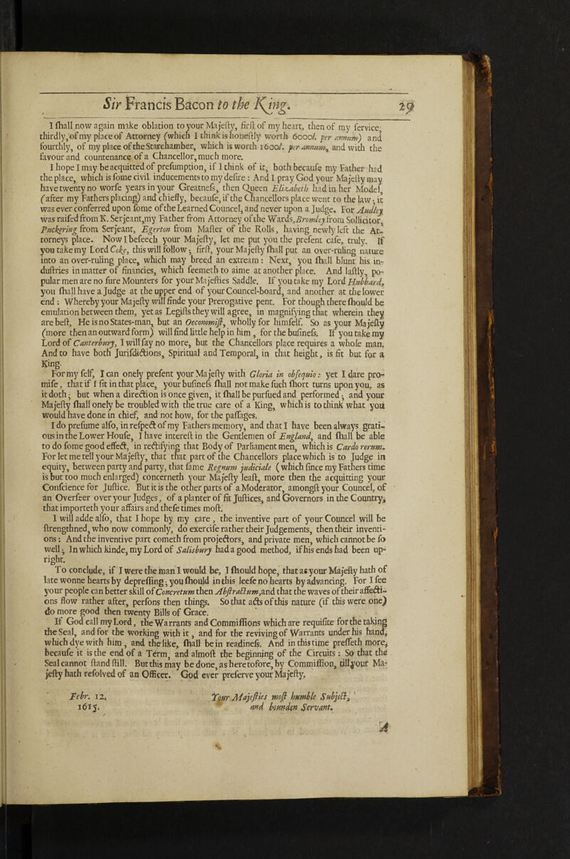 I {hall now again make oblation to your Ma jefty, firftof my heart, then of my fervice thirdly, of my place of Attorney (which I think is honeftly worth 6000/. per annum) and fourthly, of my place of the Starchamber, which is worth 1600/. per-annum,, and with the favour and countenance of a Chancellor, much more. I hope I may be acquitted of prefumption, if 1 think of it, both becaufe my Father had the place, which is fome civil inducements to my defire : And I pray God your Ma jefty may have twenty no worfe years in your Greatnefs, then Queen Elizabeth had in her Model, (after my Fathers placing) and chiefly, becaufe, if the Chancellors place went to the law • it was ever conferred upon fome of the Learned Councel, and never upon a judge. For Audley was raifedfromK. Serjeant,my Father from Attorney of the Vf&xds,Bromley from Sollicitor Puckering from Serjeant, Egerton from Mafter of the Rolls, having newly left the At¬ torneys place. Nowlbefeech your Ma jefty, let me put you the prefent cafe, truly. If you take my Lord Coke, this will follow • firft, your Ma jefty (hall put an over-ruling nature into an over-ruling place, which may breed an extream: Next, you fhall blunt his in- duftries in matter of financies, which feemeth to aime at another place. And laftly, po¬ pular men are no fure Mounters for your Ma jefties Saddle. If you take my Lord Hubbardr„ you fhall have a Judge at the upper end of yourCouncel-board, and another at the lower end; Whereby your Ma jefty will finde your Prerogative pent. For though there {hould be emulation between them, yet as Legifts they will agree, in magnifying that wherein they arebeft, HeisnoStates-man, but an Oecommifi, wholly for himfelf. So as your Ma jefty (more then an outward form) will find little help in him, for the bufinefs. If you take my Lord of Canterbury, I will fay no more^ but the Chancellors place requires a whole man. And to have both Jurifd-iCtions, Spiritual and Temporal, in that height, is fit but for a King. For my felf, lean onely prefent your Ma jefty with Gloria in cbfequio: yet I dare pro- mife, that if 1 fit in that place, your bufinefs {hall not make fuch fhort turns upon you, as it doth; but when a direction is once given, it {hall be purfued and performed-, and your Ma jefty {hall onely be troubled with the true care of a King, which is to think what you would have done in chief, and not how, for the paffages. I do prefume alfo, in refpeCt of my Fathers memory, and that I have been always grati- ous in the Lower Floufe, I have intereftin the Gentlemen of England, and {hall be able todofomegoodeflfetft, in rectifying that Body of Parliament men, which is Cardo rerum* For let me tell your Ma jefty, that that part of the Chancellors place which is to Judge in equity, between party and party, that fame Regnum judicial ( which fince my Fathers time is but too much enlarged) concerneth your Majefty leaft, more then the acquitting your Confcience for Juftice. But it is the other parts of a Moderator, amongft your Councel, of an Overfeer over your Judges, of a planter of fit Juftices, and Governors in the Country* that importeth your affairs and thefe times moft. I will adde alfo, that I hope by my care, the inventive part of your Councel will be ftrengthned, who now commonly, do exercife rather their Judgements, then their inventi¬ ons : And the inventive part cometh from projectors, and private men, which cannot be fo well- In which kinde, my Lord of Salisbury had a good method, if his ends had been up¬ right. To conclude, if I were the man I would be, I (hould hope, that as your Majefty hath of late wonne hearts by deprefting; you (hould in this leefe no hearts by advancing. For I fee your people can better skill of Concretum then Abftraftum, and that the waves of their affecti¬ ons flow rather after, perfons then things. So that aCts of this nature (if this were one) do more good then twenty Bills of Grace. If God call my Lord, the Warrants and Commillions which are requifite for the taking the Seal, and for the working with it, and for the reviving of Warrants under his hand, which dye with him, and the like, (hall be in readinefs. And in this time prelfeth more* becaufe it is the end of a Term, and almoft the beginning of the Circuits: So that the Seal cannot ftand ftill. But this may be done, as heretofore, by Commiffion, tillyour Ma¬ jefty hath refolved of an Officer. God ever preferve your Majefty, Tour Ada)eflies wofi humble Subjsff3 and bounden Servant, ' • » . * * \ Tebr. 12* 1615.