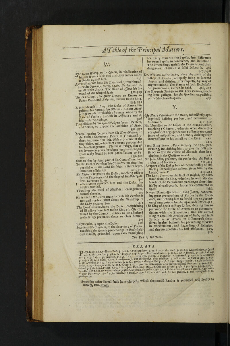 \ JTable of the ‘Principal Matters. ■JZS2SS& **. touching ^ faires in Germany; Savoy, Spain, Naples, and fe- verall other places: The Duke of Ojjnna his de¬ mand of the King of Sjmin. 392> 393 Under a Cloud ; Seignior Donato an Enemy to Padre Paolo, and FulgennoA friends to the King. ■ 994,99$ A great dearth in Italy : The Duke of Parma im- nrifons his natural fon Ollavio: Count Manf- felt groweth formidable: Is entertained by the Srate of Venice : gaineth in iAlfatist: and af- frighteth the Auflrian. . 39° Fropofitionsby Sir Ifaac Wake to feverall Princes, and States, to oppofe the ambition of Spam. 996-397 Several! quaint letters from Sir Henry Wotton, to the Duke: Some rare Pieces of .Titian, and ci¬ thers fent unto him: Mr. Mole a pr.foner in the fnquifition, and wherefore; means propounded for his enlargement : Thinks itftrange, that af¬ ter feventeen years forreigne employment, Sir jCaac Wa\e fhould be fent Ambaffadour to Ve- nice. . 3 99.400 Sues to him for fome part of his Companion, ibid. To the Earl of Portland his Charafter,making nm parallel with the Lord Burleigh: a fhort repre- fentat ion of himfelf. 400,401 Sir Richard Wefton to the Duke, touching affaires in the Palatinate,and the fiege of Heidleberg,Ae- fires to return home. , f°2 111 offices done between him and the Duke, but juflifies himfelf. . t . , ,b,d‘ Touching the Earl of Middlesex eniargement, earncfl therein. . .. ■ r 4°3 He is fined: Mr. Brett angry becaufe his Penfion is not paid: order taken about the Wardfhip of the Lady Cravens Son. . 4C4 The Lord iVimbledon to the Duke, complaining of ill offices done him to the King : ftnctly exa¬ mined by the Councel, defires to be admitted to the Kings pretence, there to clear himfelf. 4°$ Relyes wholly upon the Duke. 4°6 Secretary Walfingham, to the Secretary of France, touching the Queens proceedings in Ecclefiani- call Caufes, grounded upon two Principles j The End her lenity towards thePapifts, her difference between Papifts in confcience, and in faction : The Proceedings againfl the Puritans, and their dangerous defignes : A folid Difcouife. 466 4o7,'4c8 Dr. Williams to the Duke, after the death of the Bifhop of London, obliquely fuing to fucceed therein, and defiring three requefis, by way of augmentation : The Names of fuch Ecclefiafti- call promotions, as then he held. 408,409 The Marquefs Tnoiofa to the Lord Conway,touch¬ ing fome paflfages, for the fpeedier expediting of the Match with Spain, 409 Y. QJr Henry Telverton to the Duke, fubmiffively apt). ° logeticall defiring pardon , and reftitution to his favour. 409, 410 His fubmiffion to the Lords in the Star-Chamber, touching a Charter, wherein were divers Er¬ rors, fome of negligence,fome of ignorance,and fome of mifprifion ■, and humbly defiring tlieir interceffions in his behalf to the King. 410 4*i, From King ]ames to Pope Gregor) the 1 $th, per- fwading, and defiring him, to give his beft affi- ftance to flop the courfe of difcords then in a- gitation in the Chriftian world. 412 Sir Jo/m Eliot, prifoner, for preferving the Dukes rights, and liberties. /1.6I2’413 A report of the Dukes lofs of the Maftcrfhip of the Horfe } feverall plain avifoes given him by the Lord Cromwell. ■ , 4*3,4*4 The Lord Conway to the Earl of BriftoU, by com¬ mand from the King, whether he will take the benefit of the Parliaments pardon,or clear him¬ felf by a kgall courfe, for errors committed in Spain. ‘bid* Severall Remonflrances to King James, concern¬ ing grear preparations of Forces by the Spani¬ ards, and defiring him to forbid the exportati¬ on of ammunition for the Spaniards fervice.415 T he King of Spain to Pope Vrban, defiring him to perfwadc the Duke of Nevers to an accommo¬ dation with the Empcrour, and the French King to recall his Armies out of Italy, and fucli Princes as aid Nevers to dif-interreft them- felves in that bufinefs for preventing of Warr in Chriftendom, and hazarding of Religion, and therein promifes his beft affiftance. 415, 416 0f the Table. , E R R AT A. ttv taf a-<16 v ordinarv Poft. V. 7. /• 6- r. Procuradores. p. 22.1. 10. r. that moll. p. 3* v.fupcrftition. P fit .”8«.»■ f. .37- /. t? r. <b.U*«■>«: V; ■«. '■ *»• '■*°'% t- »«• *■ ’»'• ifhii , t rlfoicS™ '• Ao»Vht hi., f *16.I. 4- r. King,. f:*65. /. T.fir d.t.nd, 5e?terf^.’ Prince P v;o/i6.r John Dalbeer.|».3^o./. 40.1-. his pwn accord, p.361. /40.r.ipfo. p.367./.* f ^ 's rfsiedi. >.S70. /... r.F.lmoulh. i.r.own accord.J9* '-■*: ..Veat tfuuhtn,/. 392. /, 9. Jar venues, i\ venues. 7- 400 l. 21.r. whilft. 408./. 12. r. planted. J*.4i2. > your^orth. Some few other literal foul* have sfeapedj which the candid Reader i* requefied rwurtcowfiy coneft, andcxcufcj l \