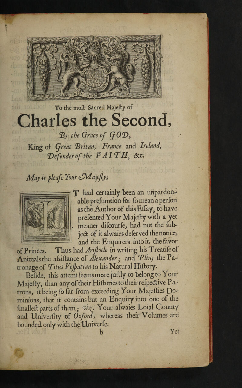 To the moft Sacred Majefty of Charles the Second, By the Grace of (jOD, King of (freat Britan, France and Ireland, Defender of the F A IFdec. X had certainly been an un able prefumtion for fo mean as the Author of this Effay? prefented Your Majefty with a yet meaner difeourfe, had not the fub~ je& of it ahvaies deferved thenotice, and the Enquirers into it, the favor of Princes. Thus had Jriflotle in writing his Treatife of Animals the afsiftance of Alexander • and Pliny the Pa¬ tronage of Titus Vefyatian to his Natural Hiftory. Befide, this attemt feems more juftly to belong to Your Majefty, than any of their Hiftories to their refpedive Pa¬ trons, it being fo far from exceeding Your Majefties Do-* minions, that it contains but an Enquiry into one of the fmalleft parts of them; visf. Your alwaies Loial County and Univerfity of Oxford ? whereas their Volumes are bounded, only with the Univerfe. b Yet pardon* a per fon . to have