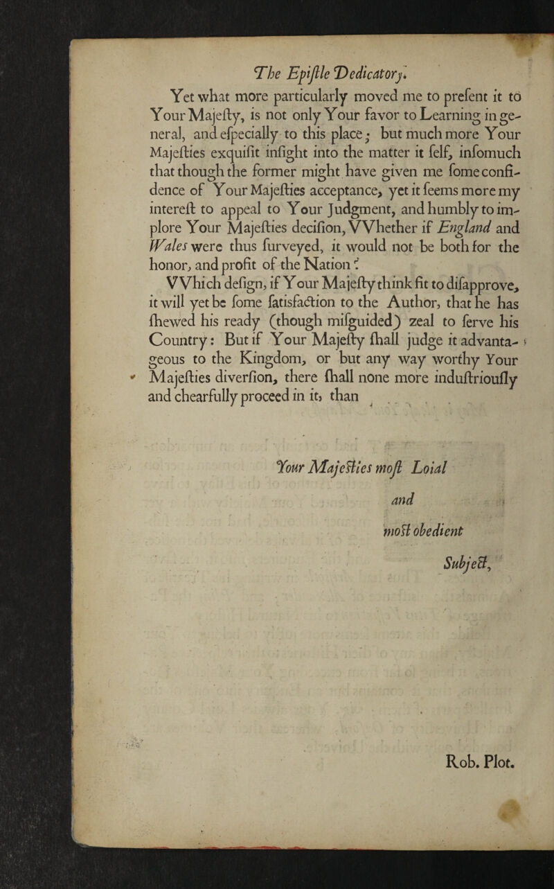 The Epijlle Dedicatory Yet what more particularly moved me to prefent it to Your Majefty, is not only Your favor to Learning in ge¬ neral, and efpecially to this place; but much more Your Majefties exquifit infight into the matter it felf, infomuch that though the former might have given me fome confi¬ dence of Your Majefties acceptance, yet it feems more my intereft to appeal to Your Judgment, and humbly to im¬ plore Your Majefties decifion, Whether if England and IVales were thus furveyed, it would not be both for the honor, and profit of the Nation i Which defign, if Your Majefty think fit to difapprove, it will yet be fome fatisfadlion to the Author, that he has fhewed his ready (though mifguided) zeal to ferve his Country: But if Your Majefty fhall judge it advanta- « geous to the Kingdom, or but any way worthy Your Majefties diverfion, there (hall none more induftrioufly and chearfully proceed in it, than Your Majefties mojl Loial and mo ft obedient Rob. Plot. s