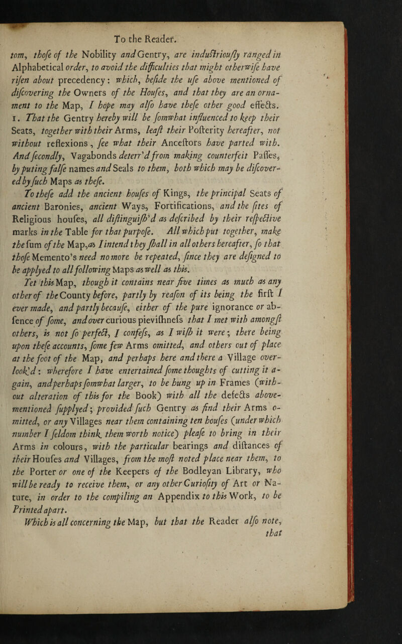 tom, tbofe of the Nobility and Gentry, are indufirioufly ranged in Alphabetical order, to avoid the difficulties that might otherwife have rijen about precedency: which, hefide the ufe above mentioned of difeovering the Owners of the Houfes, and that they are an orna¬ ment to the Map, I hope may alfo have thefe other good effe&s. i. That the Gentry hereby will be fomwhat influenced to keep their Seats, together with their Arms, leaft their Pofterity hereafter, not without reflexions, fee what their Anceftors have parted with. Andfecondly, Vagabonds deterf dfrom making counterfeit Pafles, byputingfalfe names and Seals to them, both which may be difeover- edbyfuch Maps a* thefe. To thefe add the ancient houfes of Kings, the principal Seats of ancient Baronies, ancient Ways, Fortifications, and the (ites of Religious houfes, all diflinguijhd cts deferibed by their reffettive marks in the Table for that purpofe. All which put together, make the fum of the Map,<& Tmtendthey flmll in all others hereafter,fo that thofe Memento’s need no more be repeated, fince they are defigned to be apply ed to all following Maps as well as this. Tet this Map, though it contains near five times as much as any other of the County before, partly by reafon of its being the firfl: / ever made, and partly becaufe, either of the pure ignorance or ab- fence of fome, and over curious pieviflmefs that I met with amongft others, is not fo perfeft, / confefs, as I wifi it were; there being upon thefe accounts, fome few Arms omitted, and others out of place at the foot of the Map, and perhaps here and there a Village over¬ looked-. wherefore I have entertained fome thoughts of cutting it a ~ gain, andper haps fomwhat larger, to be hung up in Frames (with¬ out alteration of this for the Book) with all the defers above- mentioned fupplyed; provided fuch Gentry as find their Arms o- mitted, or any Villages near them containing ten houfes (under which number I feldom think, them worth notice) pleafe to bring in their Arms in colours, with the particular bearings and diftances of their Houfes and Villages, from the moft noted place near them, to the Porter or one of the Keepers of the Bodleyan Library, who will be ready to receive them, or any other Curiofity of Art or Na¬ ture, in order to the compiling an Appendix to this Work, to be Printed apart. Which is all concerning the Map, but that the Reader alfo note, that i