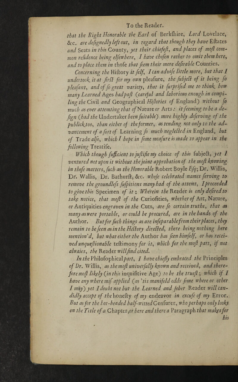 that the Right Honorable the Earl of Berkfliire, Lord Lovelace, &c. are designedly left out, in regard that though the) have Eftates and Seats in this County, yet their chiefeft, and places of mofi com- mon refidence being elfewhere, I have chofen rather to omit them here, and topldce them in thofe that feem their more defirahle Counties. Concerning the Hiftory it felf lean advife little more, but that I undertook.it at firft for my oven pleafure, the fubjeSt of it being fo pleafant, and of fo great variety, that it furprifed me to think how many Learned Ages hadpaji (careful and laborious enough in compi- lingthe Civil and Geographical Hifiories of England) without fo much as ever attemting that of Nature or Arts: it feeming to be a de- fjgn (had the Undertaker been fuitablej more highly deferving of the publickjoo, than either of the former, as tending not only to the ad¬ vancement of a fort of Learning fo much negletled in England, but of Tradealfo, which I hope in fome meafure is made to appear in the following Treat ife, Which though fuffeient tojufiiftenty choice of this fubjeft, yet 1 ventured not upon it without the joint approbation of the mofi knowing in thefe matters, fuch as the Honorable Robert Boyle Efq\ Dr. Willis, Dr. Wallis, Dr. Bathurft, &c. whofe celebrated names ferving to remove the groundlefs fufpit ions many had of the attemt, I proceeded to give this Specimen of it: Wherein the Reader is only defired to take notice, that mofi of the Curiofities, whether of Art, Nature, or Antiquities engraven in the Cuts, are fo certain truths, that as many as were portable, or could be procured, are in the hands of the Author. But for fuch things as are infep arablefrom their places, they remain tobefeenasintheHiPlory directed, there being nothing here mention'd, but what either the Author has feen himfelf or has recei¬ ved unquefiionable teftimony for it, which for the mofi part, if not alwaics, the Reader willfind cited. In the Phitafophical/w/, / have chiefly embraced /^Principles of Dr. Willis, as the mofi univerfally known and received, and there¬ fore mofi likely (in this inquifitive Age) to be the truefl ; which if I have any where mif applied (as 'tis manifold odds fome where or other I may j yet I doubt not but the Learned and fiber Reader will can¬ didly accept of the honefty of my endeavor in excufe of my Error. But as for the hot-headed half-witted Ce nfurer, who perhaps only looks on the Title of a Chapter,or here and there a Paragraph that makes for his