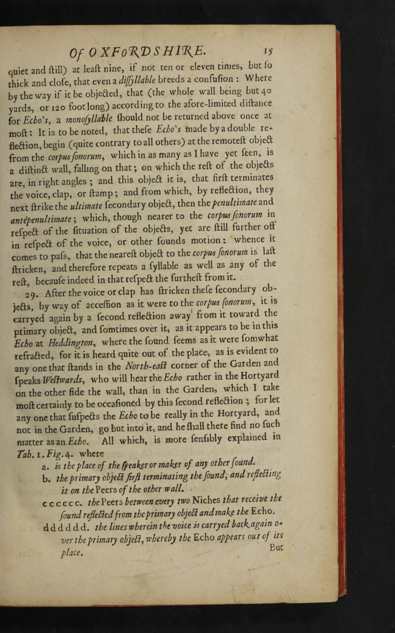 Of OXFo%VSHIT^E. 1$ quiet and ftill) at leaft nine, if not ten or eleven times, but !o chick and clofe, that even a difjyllable breeds a eonfufion : Where by the way if it be objeXed, that (the whole wall being but 40 yards, or 120 foot long) according to the afore-limited diftance for Echo's, a monofylldble fhould not be returned above once at moft: It is to be noted, that thefe Echo's made by a double re¬ flexion, begin (quite contrary to all others) at the remoteft objeX from the corpusfonorum, which in as many as I have yet feen, is a diftinX wall, falling on that; on which the reft of the objeXs are, in right angles ; and this objeX it is, that firft terminates the’voice, clap, or ftarnp; and from which, by refleXion, they next ftrike the ultimate fecondary objeX, then the penultimate md antepenultimate; which, though nearer to the Corfu*fonorum in refpeft of the fituation of the objefts, yet are ftill further oft in refpeX of the voice, or other founds motion: whence it comes to pafs, that the neareft objeX to the Corfu* fonorum is laft ftricken, and therefore repeats a fyllable as well as any of the reft, becaufe indeed in that refpeX the furtheft from it. 29. After the voice or clap has ftricken thefe fecondary ob¬ jeXs, by way of acceffion as it were to the Corfu* fonorum, it is carryed again by a fecond refleXion away from it toward the primary objeX, and fomtimes over it, as it appears to be in this Echo at Heddington, where the found feems as it were fomwhat refraXed, for it is heard quite out of the place, as is evident to any one that ftands in the North-eaH corner of the Garden and fpeaks Weftwards, who will hear the Echo rather in the Hortyard on the other fide the wall, than in the Garden, which I take moft certainly to be occafioned by this fecond refleXion ; for let any one that fufpeXs the Echo to be really in the Hortyard, and not in the Garden, go but into it, and he fliall there find no fuch matter as an Echo. All which, is more fenfibly explained m Tab. 1. Fig. O', where a. is the place of the ffeahgr or maker of any other found. b. the primary objeH firft terminating the found, and refolding it on the Peers of the other stall. . c c c c c c. the Peers between every two Niches that receive the found refolded from the primary object and make the Echo, d d d d d d. the lines wherein the voice is carryed backagatn 0* ver the primary objeH, whereby the Echo appears out of it* ,, But