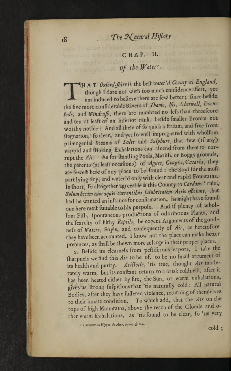 The Sfatural Hi ft ory CHAP. II. Of the Raters. ) THAT Oxford-Jbire is the beft water'd County in England though I dare not with too much confidence affert, yet am induced to believe there are few better; fince befide the five more confiderable Rivers of Thame, Ifis, Cher well. Even- lode, and Windrujh, there are numbred no lefs than threefcore and ten at leaft of an inferior rank, befide fmaller Brooks not worthy notice : And all thefe of fo quick a ftream, and free from ftagnation, fo clear, and yet fo well impregnated with wholfom primogenial Steams of Salts and Sulfhws, that ew (1 any) vappid and ftinking Exhalations can afcend from them to cor¬ rupt the Air. As for Handing Pools, Marifh, or Boggy grounds, the parents (at leaft occafions) of Agues, Coughs,Catarhs, they arefewefthereofany place to be found: the Soyl for the molt part lying dry, and water’d only with clear and rapid Fountains. In ftiort, fo altogether agreeable is this County to Cardans rule, Solum flccurn cum aquis currentilu* falubritatem Aeria efficiunt, t at had he wanted an inftance for confirmation, he might have found one here moft fuitable to his purpofe. And if plenty of whol¬ fom Fifih, fpontaneous productions of odoriferous Plants, and the fcarcity of filthy Ref tils, be cogent Arguments of the good- nefs of Waters, Soyls, and confequently of Air, as heretofore they have been accounted, I know not the place can make better pretences, as fhall be {hewn more at large in their proper places. 2, Befide its clearnefs from peftiferous vapors, I take the ftiarpnefs we find this Air to be of, to be no fmall argument o its health and purity. AriHotle, ’tis true, thought Air mode¬ rately warm, but its conftant return to a brisk coldnefs, after it has been heated either by fire, the Sun, or warm exhalations, gives us ftrong fufpitions that ’tis naturally cold: All natural Bodies, after they have fuffered violence, returning of themfelves to their innate condition. To which add, that the Air on the tops of high Mountains, above the reach of the Clouds and o- ther warm Exhalations, as ’tis found to be clear, fo tis very 2 Comment, in Kippoc. de Aere, aquis^ & locis.