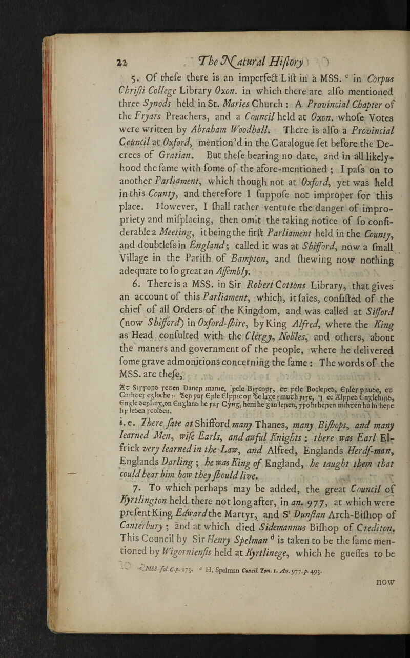 %i  The 3\(atural Hiflory) > 5. Of thefe there is an imperfeft Lift in a MSS. c in Corpus Chrifii College Library Qxon. in which there are alfo mentioned three Synods held in St. Maries Church : A Provincial Chapter of the Fryars Preachers, and a Council held at Oxen, whofe Votes were written by Abraham Woodhall. There is alfo a Provincial Council at Oxford, mention’d in the Catalogue fet before the De¬ crees of Gratian. But thefe bearing no date, and in all likely* hood the fame with fome of the afore-mentioned ; I pafs on to another Parliament, which though not at Oxford, yet was held in this County, and therefore I fuppofe not improper for this place. However, I fhall rather venture the danger of impro¬ priety and mifplacing, then omit the taking notice of fo confi- derablea Meeting, it being the firft Parliament held in the County, and doubtlefsin England; called it was at Shifford, now a fmall Village in the Parifh of Bampton, and (liewing now nothing adequate to fo great an Affembly. 6. There is a MSS. in Sir Robert Cottons Library, that gives an account of this Parliament, which, itfaies, confided of the chief of all Orders of the Kingdom, and was called at Sifford (now Shi ford') in Oxford-ft ire, by King Alfred, where the King as Head confulted with the Clergy, Nobles, and others, about the maners and government of the people, where he delivered fome grave admonitions concerning the fame : The words of the MSS. are thefe, - ‘K'c Sippops pesen Bancp manie, pele Bipcopp, ec pele Boclepes, Gplep ppu&e, es Crnhrej-eyoche :• ^eppapepleGlppicop^elagepmuthpipe, ^ ec Slppes Gn^lehipb, €n^!e 5ephnr,on 6nglan& he pap Cynj, hem he gan lepen, ppohihepen mihten huhi tiepe IipleSen pcol&en. i.e. There fate at HWiKovA many Thanes, many Bijhops, and many learned Men, wife Earls, and awful Knights ; there was Earl El- frick very learned in the Law, and Alfred, Englands Herdf-man, Englands Darling ; he was King of England, he taught them that could hear him how they Jhouldlive, 7. To which perhaps may be added, the great Council of Kyrtlington held there not long after, in an. 977, at which were prefent King Edward the Martyr, and Sc Dunftan Arch-Bifhop of Canterbury ; and at which died Sidemannus Bifhop of Crediton, Tnis Council by Sir Henry Spelman d is taken to be the fame men¬ tioned by Wigornienfis held at Kyrtlinege, which he gueifes to be •MSS. fo/. C-p. 173. d H. Spelman Condi. Tom. I. An. 977,p. 493, now