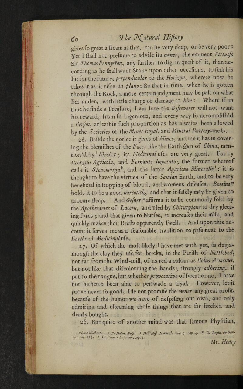 gives fo great a fleam as this, can lie very deep, or be very poor : Yet I (hall not prefume to advife its owner, the eminent Virtuofo Sir Thomas PennySlon, any further to dig in queft of it, than ac¬ cording as he ftiali want Stone upon other occalions, to fink his Pit for the future, perpendicular to the Horizon-) whereas now he takes it as it rifes in piano : So that in time, when he is gotten through the Rock, a more certain judgment may bepafl on what lies under, with little charge or damage to him : Where if in timehefindeaTreafure, I am fure the Di/coverer will not want his reward, from fo Ingenious, and every way fo accomplifh’d a Perfon, at leaft in fuch proportion as has alwaies been allowed by the Societies of the Mines Royal, and Mineral Battery-works. z6. Befide the notice it gives of Mines, and ufe it has in cover¬ ing the blemifhesof the Face, like the Earth Quei of China, men¬ tion’d by lKircher ; its Medicinal ufes are very great. For by Georgius Agricola, and Fernante Imperato; the former whereof calls it Stenomargak, and the latter Agaricus Minerals1: it is thought to have the virtues of the Samian Earth, and to be very beneficial in flopping of blood, and womens difeafes. Boetiusm holds it to be a good narcotick., and that it fafely may be given to procure deep. And Gefiier n affirms it to be commonly fold by the Apothecaries of Lucern, and ufed by Chirurgians to dry gleet- ing fores ; and that given to Nurfes, it increafes their milk, and quickly makes their Brefls apparently fwell. And upon this ac¬ count it ferves me as a feafonable tranfition to pafs next to the Earths of Medicinal ufe. 27. Of which the mofl likely I have met with yet, is dug a- mongft the clay they ufe for bricks, in the Parifh of Nettlehed, not far from the Wind-mill, of as red a colour as Bolus Armenus, but not like that difcolouring the hands ; flrongly adhering, if put to the tongue, but whether provocative of fweat or no, I have not hitherto been able to perfwade a tryal. However, let it prove never fo good, Pie not promife the owner any great profit, becaufe of the humor we have of defpifing our own, and only admjring and efleeming thofe things that are far fetched and dearly bought. 28. But quite of another mind was that famous Phyfitian, i China Mujlrata. w De Natur-FoJJil. 1 Veil’ Htfi. Natural Lib. 5. cap. 4- m JDe Lapid. & Gem. Viis. cap. 229. n De Figurzs Lapidum, cap. 2. Mr. Henry