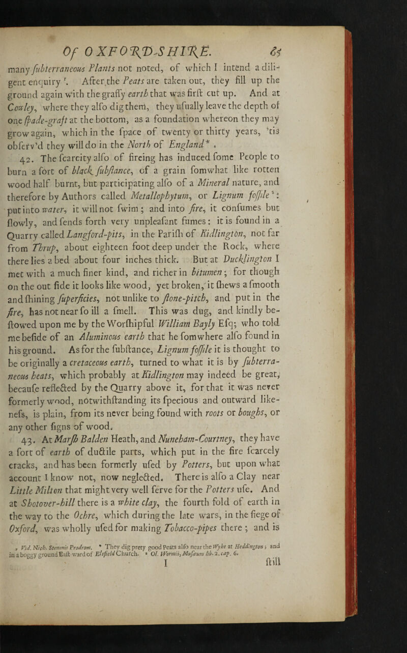 many fubterraneous Plants not noted, of which I intend a dili-5 gent enquiry r. After.the Peats are taken out, they fill up the ground again with the graffy earth that was firft cut up. And at Cowley, where they alfo dig them, they ufually leave the depth of one /fade-graft at the bottom, as a foundation whereon they may grow again, which in the fpace of twenty or thirty years, Vis obferv’d they will do in the North of England* * 42. The fcarcity alfo of fireing has induced fome People to burn a fort of black, fubflance, of a grain fomwhat like rotten wood half burnt, blit participating alfo of a Mineral nature, and therefore by Authors called Metallophyturn, or Lignum fojjile s: put into water-, it will not fwim ; and into fire, it cOnfumes but (lowly, and fends forth very unpleafant fumes: it is found in a Quarry called Langford-pits? in the Parifii of KidlingtOn, not far from Thrup, about eighteen foot deep under the Rock, where there lies a bed about four inches thick. But at Ducklinglon I met with a much finer kind, and richer in bitumen; for though on the out fide it looks like wood, yet broken,' it (hews a fmooth andfhining fuperficies? not unlike to fione-pitch, and putin the fire? has not near fo ill a fmell. This was dug, and kindly be¬ llowed upon me by the Worfhipful William Bayly Efq; who told mebefide of an Aluminous earth that he fom where alfo found in his ground. As for the fubflance, Lignum foff lie it is thought to be originally a cretaceous earth, turned to what it is by fubterra- neous heats? which probably at Kidlington may indeed be great, becaufe reflefted by the Quarry above it, for that it was never formerly wood, notwithftanding its fpecious and outward like- nefs, is plain, from its never being found with roots or boughs? or any other figns of wood. 43. At Marjh Balden Heath, and Nuneham-Courtney? they have a fort of earth of du&ile parts, which put in the fire fcarcely cracks, and has been formerly ufed by Potters? but upon what account I know not, now negle&ed. There is alfo a Clay near Little Milton that might very well ferve for the Potters life. And at Shotover-hill there is a white clay? the fourth fold of earth in the way to the Ochre? which during the late wars, in the fiege of Oxford? was wholly ufed for making Tobacco-pipes there ; and is , Vtd. Nicb. Stenantf Prodrm. * They dig prety good Peats alfo near the Wylte at Heddlngton; and in a boeev around Baft- ward of Elspeld C hurch. s O/. jiwii) Mufaum HE 2, cap. 6,