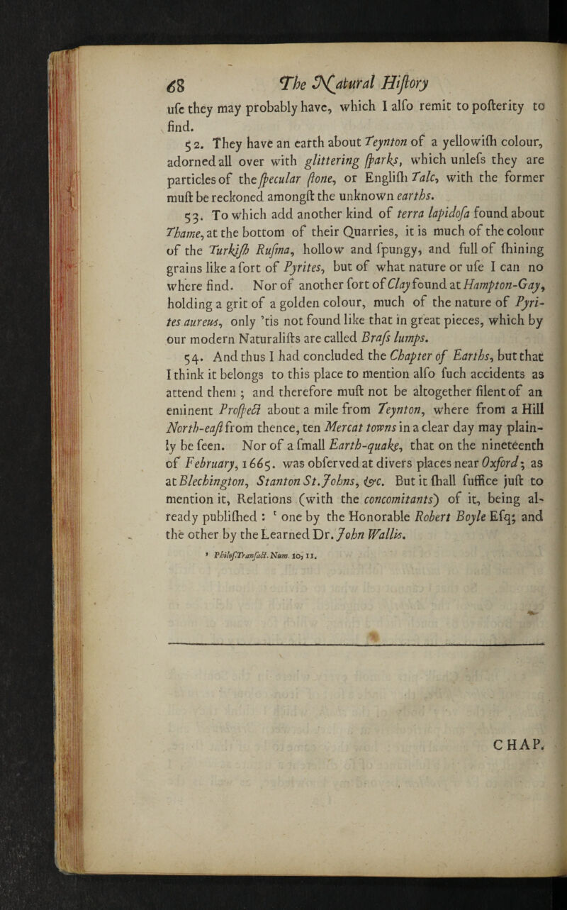life they may probably have, which I alfo remit to pofterity to find. 5 2. They have an earth about Teynton of a yellowiflh colour, adorned all over with glittering [parks, which unlefs they are particles of thefpecular flone, or Englifti Talc7 with the former muft be reckoned amongft the unknown earths. 53. To wdiich add another kind of terra lapidofa found about Thame, at the bottom of their Quarries, it is much of the colour of the Turhjfi Rufina, hollow and fpungy, and full of (Lining grains like a fort of Pyrites, but of what nature or ufe I can no where find. Norof another fort of Clay found at Hampton-Gay, holding a grit of a golden colour, much of the nature of Pyri¬ tes aureus, only ’tis not found like that in great pieces, which by our modern Naturalifts are called Brafs lumps. 54. And thus I had concluded the Chapter of Earths, but that I think it belongs to this place to mention alfo fuch accidents as attend them ; and therefore muft not be altogether filentof an eminent Profiefl about a mile from Teynton, where from a Hill North-eafiirom thence, ten Mercat towns in a clear day may plain¬ ly be feen. Nor of a fmall Earth-quake, that on the nineteenth of February, 166$. was obfervedat divers places near Oxford-, as at Blechington, Stanton St.Johns, (s?c. But it fhall fuffice juft to mention it, Relations (with the concomitants') of it, being aR ready publiftied : f one by the Honorable Robert Boyle Efq; and the other by the Learned Dr. John Wallis. * P/rilof.Tranfaff.Num. 10, 11. CHAP,