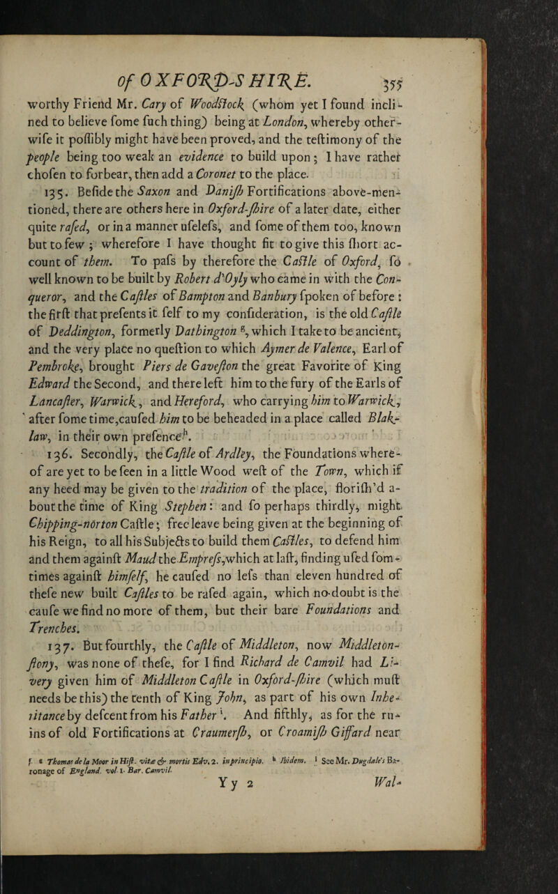 Of 0 XFO%p'S HI%E. Vi worthy Friend Mr. Cary of Woodcock (whom yet I found incli¬ ned to believe fome fuch thing) being at London, whereby other- wife it poffibly might have been proved, and the teftimony of the people being too weak an evidence to build upon ; 1 have rathei: chofen to forbear, then add a Coronet to the place. 135. Belide the Saxon and Danijb Fortifications above-men¬ tioned, there are others here in Oxford-Jbire of a later date, either quite rafed, or in a manner ufelefs, and fome of them too, known but to few; wherefore I have thought fit to give this fhort ac¬ count of them. To pafs by therefore the Cattle of Oxford? fo well known to be built by Robert d'Oyly who came in with the Con¬ queror , and the Cafiles of Hampton and Banbury fpoken of before : thefirft thatprefents it felf to my confideration, is the old Caftle of Deddington, formerly Vathington s, which I take to be ancient, and the very place no queftion to which Aymer de Valence, Earl of Pembroke, brought Piers de Gavefion the great Favorite of King Edward the Second, and there left him to the fury of the Earls of Lancafter, Warwick, and Hereford, who carrying him to Warwick ' after fome time,caufed him to be beheaded in a place called Blak law, in their own prefenceh. ' ■> 136. Secondly, the Caftle of Ardley, the Foundations where¬ of are yet to befeen in a little Wood weft of the Town, which if any heed may be given to the tradition of the place, florifh’d a- bout the time of King Stephen: and fo perhaps thirdly, might Chipping-nor ton Caftle; free leave being given at the beginning of his Reign, to all his Subje&s to build them Cattles, to defend him and them againft Maud thcEmprefs, which at la ft, finding ufed fom - times againft himfelf he caufed no lefs than eleven hundred of thefe new built Caflles to be rafed again, which no-doubt is the caufe we find no more of them, but their bare Foundations and Trenches. 137. But fourthly, the Caftle of Middleton, now Middiet on- Jlony, was none of thefe, for I find Richard de Camvil had Li¬ very given him of Middleton Caftle in Oxford-fbixe (which muft needs be this) the tenth of King John, as part of his own Inhe¬ rit anceby defeentfrom his Father \ And fifthly, as for the ru^ ins of old Fortifications at Craumerf/j, or CroamiJJj Giffard near f e Thomas de la Moor in Hift. vit£ & mortis Edv. 1. inprincipio. h Ibidem. ‘ See Mr. Dugdales Ba¬ ronage of England, vol1- Bar. Camvil