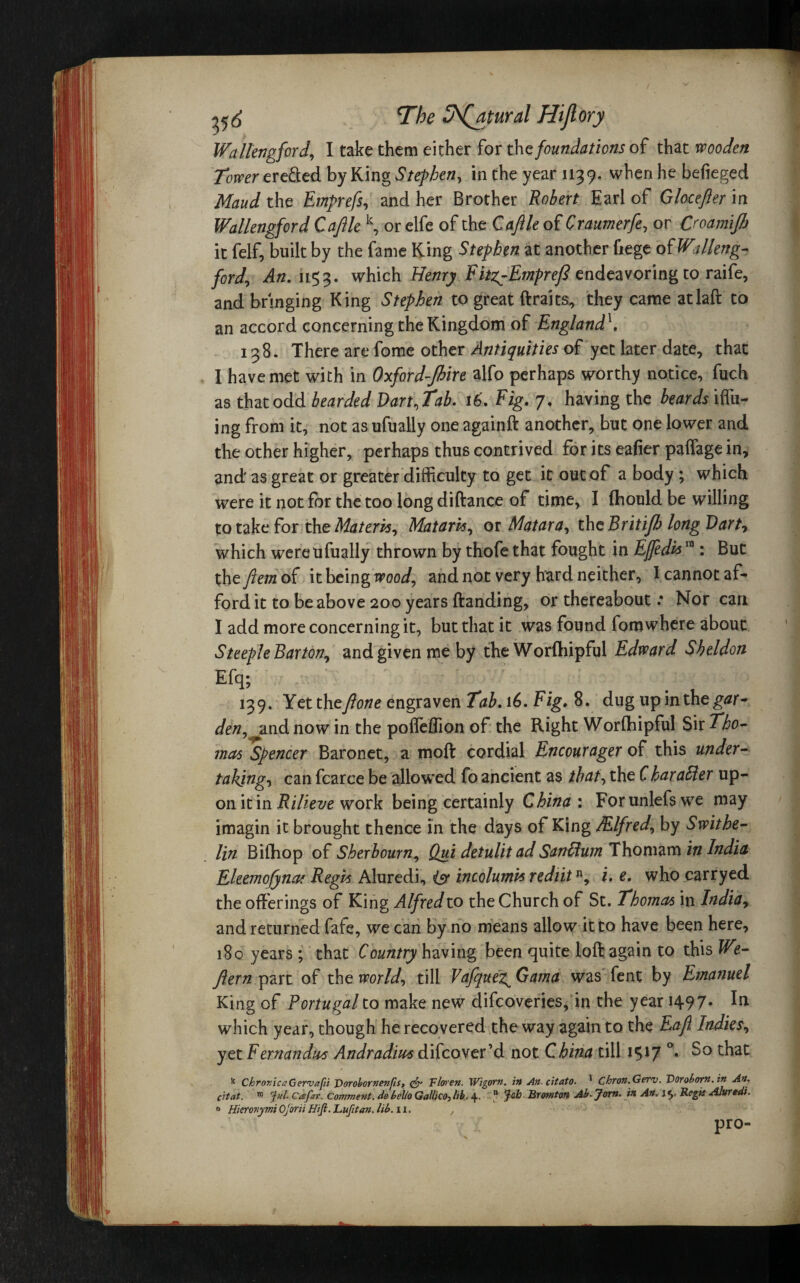 Wallengford, I take them either for the foundations of that wooden Tower ere&ed by King Stephen, in the year 1139, when he befieged Maud the Emprefs, and her Brother Robert. Earl of Glocefter in Wallengford Cafile k, or elfe of the Caftle of Craumerfe, or Croamijb it felf, built by the fame King Stephen at another fiege of Walleng- ford, An. 1153. which Henry Fitg^Emprefl endeavoring to raife, and bringing King Stephen to great drafts, they came at lad to an accord concerning the Kingdom of England^, 138. There are fome other Antiquities of yet later date, that I have met with in Oxford-Jhire alfo perhaps worthy notice, fuch as that odd bearded Dart, Tab. \6. Fig. 7, having the beards iffii- ing from it, not as ufually one againft another, but one lower and the other higher, perhaps thus contrived for its eafier paffage in, and as great or greater difficulty to get it out of a body ; which were it not for the too long diftance of time, I fhould be willing to take for the Materia, Matam, or Matara, the Britifh long Dart, which were ufually thrown by thofe that fought in Ejfedh ra : But the fiem of it being wood, and not very hard neither, I cannot af¬ ford it to be above 200 years (landing, or thereabout * Nor can I add more concerning it, but that it was found fomwhere about Steeple Barton, and given me by the Worfhipful Edward Sheldon 139. Yet the fione engraven Tab. 16. Figt 8. dug up in the gar¬ den, and now in the pofleflion of the Right Worfhipful Sir Tho¬ mas Spencer Baronet, a mod cordial Encourager of this under¬ taking, can fcarce be allowed fo ancient as that, the Charafter up¬ on it in Rilieve work being certainly China : Forunlefswe may imagin it brought thence in the days of King /Flfred, by Swithe- lin Bifhop of Sherbourn, Qui detulit adSanftum Thomam in India Eleemofynaf Regis Aluredi, isr incolumvs rediitn, i. e. who carryed the offerings of King Alfred to the Church of St. Thomas in India, and returned fafe, we can by no means allow it to have been here, 180 years; that Country having been quite loft again to this We- flern part of the world, till Vafquez^Gama was fent by Emanuel King of Portugal to make new difeoveries, in the year 149 7- which year, though he recovered the way again to the Eafl Indies, yet Fernandas Andradiu4 difeover’d not China till 1517 °# So that Chronica Gervafii T>orohornenfis, & Floren. Wigorn. in An-citato. * Chron.Gerv. Doroborn.in An. citat. m Jul. Cafav. Comment, de hello Galileo} lib. 4- n Bromton Ab. Jont. in An. \ Regie Alurtdi. ° Hierovymi Ojorii Hifi. Lufitan. lib. 11. , pro