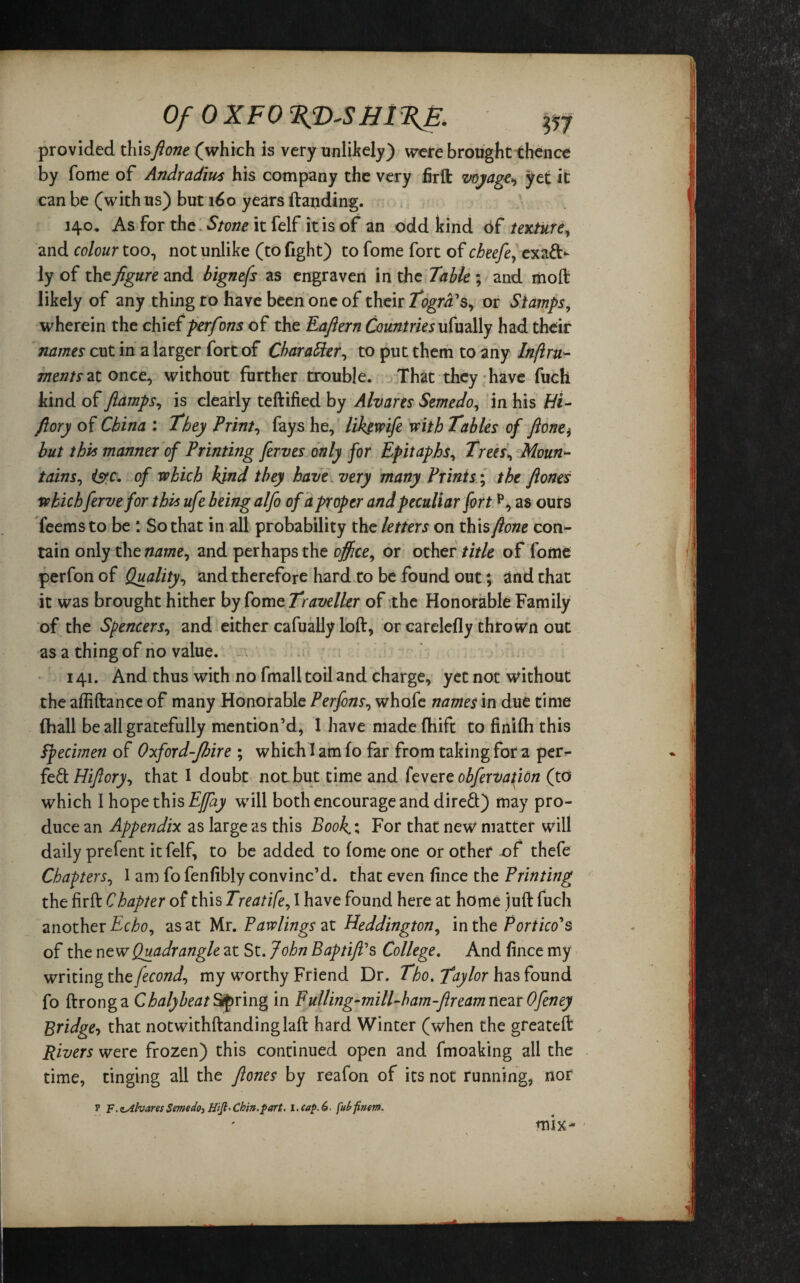 Of OXFO EJD-SHI %E. provided thisfione (which is very unlikely) were brought thence by fome of Andradius his company the very firft voyage yet it can be (with us) but 160 years (landing. 140. As for the Stone it felf it is of an odd kind of texture, and colour too, not unlike (to fight) to fome fort of cbeefe, exact¬ ly of the/gareand bignefs as engraven in the Table ; and moll likely of any thing to have been one of their Togrd's, or Stamps, wherein the chief perfons of the Eaftern Countries ufually had their names cut in a larger fort of Char after, to put them to any Inflru- meats at once, without further trouble. That they have fuch kind of fiamps, is clearly teftified by Alvares Semedo, in his Hi- jlory of China : They Print, fays he, likgwife with Tables of ftone, but this manner of Printing ferves only for Epitaphs, Trees, Moun¬ tains, isrc. of which kind they have very many Prints; the ftones which fervefor this ufe being alfo of a proper and peculiar fortp, as ours feems to be : So that in all probability the letters on this [lone con¬ tain only thtname, and perhaps the office, or other title of fome perfon of Quality, and therefore hard to be found out; and that it was brought hither by fome Traveller of the Honorable Family of the Spencers, and either cafually loft, or carelefly thrown out as a thing of no value. 141. And thus with no fmall toil and charge, yet not without the afliftance of many Honorable Perfons, whofe names in due time (hall be all gratefully mention’d, I have madefhift to finifti this Specimen of Oxford-fbire ; which I am fo far from taking for a per^- fe£l.Hiftory, that I doubt not but time and fevere obfervation (to which I hope this Ejfay will both encourage and direft) may pro¬ duce an Appendix as large as this Book.; For that new matter will daily prefent it felf, to be added to fome one or other of thefe Chapters, I am fo fenfibly convinc’d, that even fince the Printing the firft Chapter of this Treatife, I have found here at home juft fuch another Echo, as at Mr. Pawlingszt Heddington, in the Portico's of the new Quadrangle at St. John Baptiffs College. And fince my writing the fecond, my worthy Friend Dr. Tho. Taylor has found fo ftronga ChalybeatSpring in Fulling-mill-ham-ftreamnc^tOfeney Bridge, that notwithftandinglaft hard Winter (when the greateft Rivers were frozen) this continued open and fmoaking all the time, tinging all the fiones by reafon of its not running, nor P F.nAlvaresSemedo, Chin.part, i.cap.6. [ubfinem. mix*