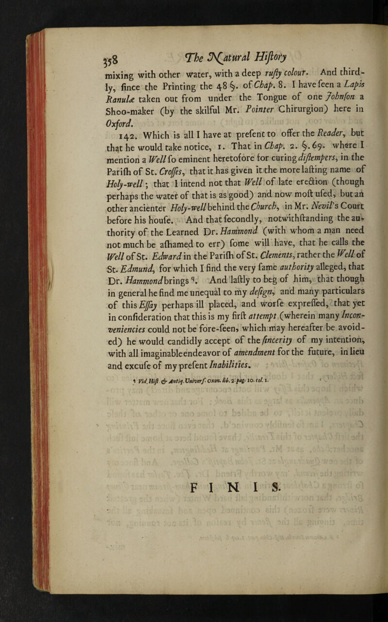 j-58 The Natural Hijlofy mixing with other water, with a deep rufty colour. And third¬ ly, fince the Printing the 48 §. of Chap. 8. I have feen a Lapis RanuU taken out from under the Tongue of one Johnfon a Shoo-maker (by the skilful Mr, Pointer Chirurgion) here in Oxford. 142, Which is all I have at prefentto offer the Reader, but that he would take notice, i. That in Chap. 2. §. 69. where I mention a Well to eminent heretofore for curing diftempers, in the Parilh of St. Crojfes, that it has given it the more lading name of Holy-well; that I intend not that Well of late ereftion (though perhaps the water of that is as good} and now molt ufed, but an other ancienter Holy-well behind the Church, in Mr. foevil s Court before his houfe. And that fecondly, notwithftanding the au¬ thority of the Learned Dr. Hammond (with whom a man need not much be aflhamed to err) fome will have, that he calls the Well of St. Edward in the Parifh of St. Clements, rather the Wdl of St. Edmund, for which I find the very fame authority alleged, that Dr. Hammondbnngsq. And laftly to beg of him, that though in general he find me unequal to my defign, and many particulars of this Ejfay perhaps ill placed, and worfe expreffed, that yet in confideration that this is my firft attempt (wherein many Incon- veniencies could not be fore-feen* which may hereafter be avoid¬ ed) he would candidly accept of the fmcerity of my intention, with all imaginable endeavor of amendment for the future, in lieu and excufe of my prefent Inabilities. i Vid. Hifi & Antiq. Univerf Oxon. lib. 2-pag. 10. col. I. ‘ FINIS.