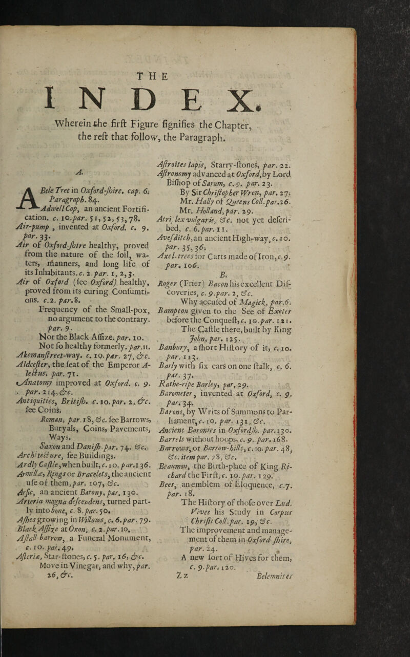 INDEX, rV- • Wherein ihe firft Figure fignifies the Chapter, the reft that follow, the Paragraph. A. Bele Tree in Oxford-Jhire. cap. 6i Paragraph. 84. AdwellCop, an ancient Fortifi¬ cation. c. 10.par. 51,52,53,78. Air-pump , invented at Oxford, c. 9. par. 33. Air of Oxford-Jljire healthy, proved from the nature of the foil, wa¬ ters, riianners, and long life of its inhabitants, c. 2 .par. 1, 2,3. Air of Oxford (fee Oxford) healthy, proved from its curing Confumti- ons. c.2. par.8. Frequency of the Small-pox, no argument to the contrary. par. 9. Nor the Black Affizz.par. 10. Not fo healthy formerly, par.n. Akemanftreet-vrzy. c. 10.par. 2rj,&c. Aldcefter, the feat of the Emperor A- leftus. par. 71. i_Anatomy improved at Oxford, c. 9. . par. 2ig>&c. Antiquities, Britijh. c. 10.par. 2, &c. fee Coins. Roman, par. 18, Sc. fee Barrows, Buryals, Coins, Pavements, Ways. Saxon and Daniffrpar. 74, Sc. Architecture, fee Buildings. Ardly Caftle, when built, c. 1 o. par. 13 6. Armill<£) Pings or Bracelets, the ancient ufe of them, par. 107, Sc. Arfc, an ancient Barony, par. 130. Artena magna cfejcendens, turned part¬ ly into bone, c. %.par. 50. Afbes growing in Widows, c. 6. par. 79. Black.Affixe atOxon, c. 2.par. 10, Aft all barrow, a Funeral Monument, c. 10. par. 49. Afteria, Star-ltones, c. 5. par. 16, &c. Move in Vinegar, and why, par. 25, &c. Aftroiteslapis, Starry-llones, par. 22. Aftronomy advanced at Oxford,by Lord Bifhop ofSarum, c.$. par. 23. By Sir Chriftopher Wren, par. 27; Mr. HaUy of Queens Coll.par. 26- Mr. Holland,par. 29. Atri lex vulgaris, Sc. not yet defcri- bed, c. 6. par. 11. Avef,ditch,an ancient High-way, c. 10. par. 35,36; Axel- trees lor Carts made ofIron,r.9. par• 10 5. B, Roger (Frier) Bacon his excellent Dil- coveries, c. 9-par. 2, Sc. Why accuied of Magick, par.6. B amp ton given to the See of Exeter before the Conqueft, c. io.par. 121. The Caftle there, built by King John, par. 125. Banbury, afhortHiltory of it, c. 10. par. 113. Barly with fix ears on one ftalk, c. 6. ?ar- 37‘ Rathe-ripe Barley, par, 29. Barometer, invented at Oxford, c. o. par. 34. Barons, by Writs of Summons to Par¬ liament, c. 10. par. 131, Sc. Ancient Baronies in Oxfordjh. par. 130. Barrels without hoops, c. 9. par. 168. Barrows,or Barrorv-hids, c. 10. par. 48^ Sc. item par. 78, Sc. Beaumon, the Birth-place of King Ri¬ chard the Vir A, c. 10.par. 129. Bees, an emblem of Eloquence, c. 7. par. 18. The Hiftory of thofe over Lad» Wives his Study in Corpus Chrifti Coll.par. 19, Sc. The improvement and manage¬ ment of them in Oxford /hire, par. 24. A new lort of Hives for them, c. 9.par. 120. Z z Belemnit is