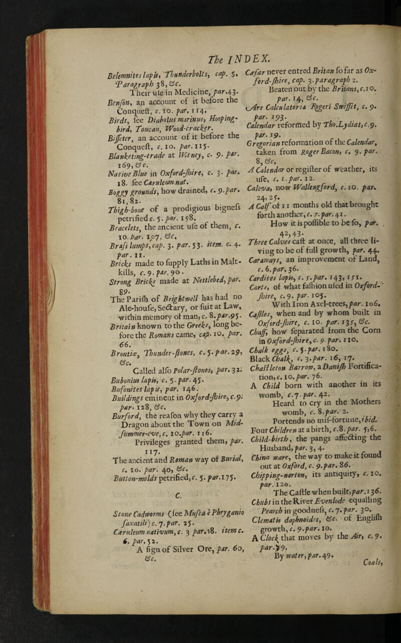 Belemnhes lapis, Thunderbolts, cap. 5* Paragraph 38, 8c. Their uie in Medicine, par.43* Benfon, an account of it before the Conqueft, c. 10. par, 114* Birds, lee Diabolm mmnus, Hooping- bird, Toucan, Wood-cracker. Biffter, an account of it before the Conqueft, c. 10. par. HJ- Blanketing-trade at Witney, c- 9- p^- 169,8 c. Native Blue in Oxford-Jhire, c. 3 • par. 18. lee Caruleum nat. grounds, how drained, c, 9.par. 81,82. 62/^r never entred fofar as 0#- ford-fbire} cap. 3. paragraph 2. Beaten out by the Britans, cio. 14, t_^rx Calculatoria Tpgeri Swiffet, c. 9. par. 193. Calendar reformed by Tho.LydiaUc.9. par. 19. Gregorian reformation of the Calendar, taken from Roger Bacon, c. 9. par. 8, ^ Calendar or regifter of weather, its ufe, r. 1-par. 12. Cakva, now Wallengford, c. 10. 24, 2f. Tbiph-bo* of a prodigious biguefs J months old that brought petrifiede. 5.par. 158. Bracelets, the ancient ufe of them, f 10. /w. roy, Brafs lumps, cap. 3. 53. 4 /w. 11. Bricks made to iupply Laths in Malt kills, c. 9. par. 90 forth another, c. 7. par. 41. How itispoftible to befo, par. 42j>43- Three Calves call at once, all three li¬ ving to be of full growth, par. 44. Caraways, an improvement of Land, c. 6. par, 36. Strong’Biicks made at Net,Medlar. 8 9‘ TheParifli of Brightrvell has had no Ale-houfe, Senary, or fuit at Law, within memory ot man, c. %,par.9$. Britain known to the Greeks, long be¬ fore the Romans came, cap• io. par. Carts, of what fafhionuled in Oxford fire, c. 9. par. ioj. With Iron Axel-trees,par. 106. Caflles, when and by whom built in Oxford-Jhire, c. io. par. 13/, Chaff, how feparated from the Corn in Oxford-Jhire, c. p. /w. 110. 66 Thunder-Jlones, c. ^.par. 29, Chalk eggs c. ).par. 180. &c 3 ' Black Chal{> c. 3.par. 16, 17. Called alfo Polar-ftones, par. 3 2; ChaHleton Barrow, a Danijb Fortifica- Buhonius lapis, c. 5 • par- 45 • Bufonites lapis, par. 146. Buildings eminent in Oxjordjhire, c.9. par• 128, 8c. Burford, the reafon why they carry a Dragon about the Town on Mid- fimmer-eve^c. 10.par. 116. tion,c. 10.par. 76. A Child born with another in its womb, c>7-par. 42. Heard to cry in the Mothers womb, c. 8.par. 2. Portends no mif-fortune,?'^. Four Children at a birth, r.8.par. 6. mer-eve, c. lu.uur. 1 id. 7 , , cc Privileges granted them, par. Child-birth, the pangs affedhng the ^ C-* T 1 n^kri nH o A 117. The ancient and Roman way of Burial, c. 10. par. 40, 8c. Button-molds petrified, c. 5. par. 17 J. C. Stone Cadrvorms (fee Mufca e Phryganio faxatili) c. 7.par. 25• Caruleum natrium,c. 3 par.\8. Memo. 6. par. 5 2. A fign of Silver Ore, par. 60, Husband, par. 3,4. China ware, the way to make it found out at Oxford, c. 9.par. 86. Chipping-nor ton, its antiquity, 10. 120. TheCaftle when built,/^r. 136. Chubs in the River Evenlode equalling Pearch in goodnefs, c. 7. par. 30. Clematis dapbnoidss, 8c. of Englilh growth, c. 9.par. 10. A Cloc\ that moves by the Air, c. ?. par.%9* By water, par. 49. Coals,