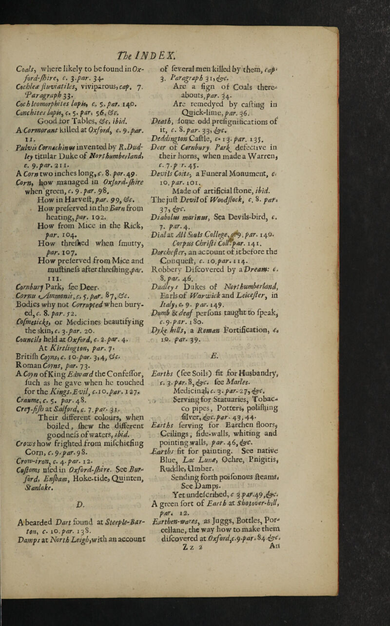 Coals, where likely to be found in Ox- for d-flire, c. 3. par. 34. Cochlea jluviatiles, viviparous, cap, 7. ‘Paragraph 33. Cochleomorphiies lapie, c. Sr par. 140. Cmchites lapis, c. 5. 56, Gfr. Good for Tables, tsV. ibid. A Cormorant killed at Oxford, c. 9 .par. 11. Pulvis Cornachinw invented by R.Dud¬ ley titular Duke of Northumberland, r. 9.par. 211. A Cor# two inches long, c. 8. par. 49. Corny how managed in Oxford-Jhire when green, c. 9. par. 98. How in Harveft,/>*zr. 9% He. How preferved in the Barn from heating, par. 102. How from Mice in the Rick, par. 104. How threfhed when fmutty, par. 107. How preferved from Mice and muftinefs after threftiing,/w. hi. Cornburj Park, fee Deer. Cornu K>4mmoms, c* ‘p.pa.r. 87, He. Bodies why not Corrupted when bury- ed,c. 8. par. ?2. Cofmeticksy or Medicines beautifying the skin, c. 3 .par. 26. Councils held at Oxford, c. 2.par. 4. At Kirtlington, par. '/• Britifh Coynsy-c. 10-par. 3,4, He. Roman Ot/w, par. 73. A Coyn ofKing Edward the ConfefTor, fuch as he gave when he touched for the KingsrE vil3 c.10.par. 127. Craume,c. 5. par. 48. Crej-fJh at Salford, c. 7 .par. 31. Their different colours, when boiled, lhew the different goodnels of waters, ibid. Crowshow frighted from mifehiefing Corn, c. 9.par.9%. Crow-iron, c. 4. par. 12. Cuftoms ufedin Oxford-(hire. See Bur- ford, Enjham, Hoke-tide, Quinten, Stanlake. D. A bearded Dart found at Steeple-Bar¬ ton, c. 10 .par. 138. Damps at North Leigbyvrith an account of feveral men killed by them, capi 3. Paragraph 31, (&c. Are a fign of Coals there¬ abouts,/'^. ^4. Are remedyed by carting in Quick-lime,par. 36. Death, foipe odd prdignitications of it, c. 8.par. 33, fee, Deddmgton Cattle, c-13.par. 135. Deer of Cornbury Par\ defective in their horns, when made a Warren, r. 7.p r. 45. Devils Coits. a Funeral Monument, c° io, par. 101. Made of artificial rtone, ibid. The juft Devil of Woodfock, c. 8. pafi 37, Diabolua marinus, Sea Devils-bird, c. 7. par. 4. Dial at All Souls College, . par. 149. Corpus Chrifli Coot par. 141. Dorchefter, an account of it before the Gonqueft, c. lo.par. 114. Robbery Difcovered by a Dream: c. 8. par. 46. Dudleys Dukes of Northumberland, Karls of Warwick and Leicefler, in Italy> c. 9. par. 149. Dumb Be deaf perfons taught to fpeak, c.9-par. 180. Dyke hills, a Roman Fortification, t* 1.©. par. 39. E. Earths (fee Soils) fit for Husbandry, c. 3. par- 8, Hyc. fee Maries. Medicinal, c. 3.par. 27, <&c. , Serving for Statuaries, Tobac¬ co pipes, Potters, polifhing River,dffc.par- 43, 44- Earths ferving for Earthen floors^ Ceilings, fide-walls, whiting and pointing walls, par. 46, fac. Earths fit for painting. See native Blue, Lac Lunee, Ochre, Pnigitis, Ruddle, Umber. Sending forth poifonous fleams* See Damps. Yetundefcribed, c 3 par.49 A green fort of Earth at Sbotover-hill, par. 12. Ear then-wares, as Juggs, Bottles, For-* cellane, the way how to make them difcovered at Oxford,c-9par* 84.<fcrd L z 2 An