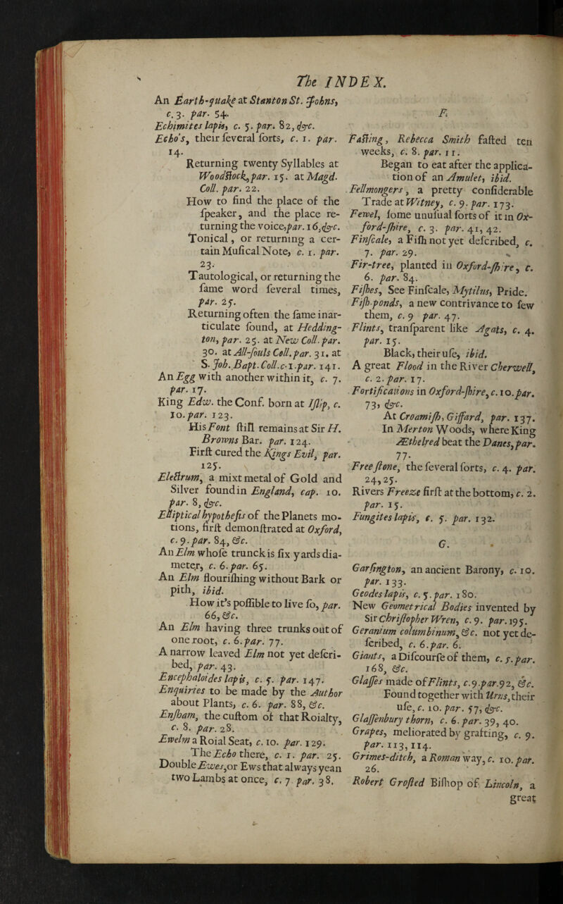 An Earth-qualke at Stanton St. fohns, c.3. par. 54- Echimites lapis, c. 5. par. ^2, fee. Echo’s, their feveral forts, c. 1. par. *4- Returning twenty Syllables at Wo odttock., par. 15. at Magd- Coll, par. 22. How to find the place of the fpeaker, and the place re¬ turning the voice,par. 16, fee. Tonical, or returning a cer¬ tain Mufical Note, c. 1. par. 23. Tautological, or returning the fame word feveral times, par. 25. Returning often the fame inar¬ ticulate found, at Hedding- ton, par. 25. at New Coll. par. 30. at All-fouls Coll.par. 31. at S- Job. Bapt. Coll. c-i.par. 141. An with another within it, c. 7. par. 17. King Edw. the Conf. born at JJlip, c. jo. par. 123. His Font ftill remains at Sir H. Browns Bar. par. 124. Firft cured the Jfiings Evil, par. 125. Elettrum, a mixt metal of Gold and Silver found in England\ cap. 10. par. 8, fee. Elliptical hypothecs of the Planets mo¬ tions, firit demonftrated at Oxford, c. 9.par. 84, (3c. An Elm whole trunckis fix yards dia¬ meter, c. 6.par. 65. An Elm flourilhing without Bark or pith, ibid. How it’s poffible to live fo, par. 66, (3c. An Elm having three trunks out of one root, c. 6. par. 77. A narrow leaved Elm not yet defori- bed, par. 43. Encephaloides lapis3 c. y. par. 147. Enquiries to be made by the Author about Plants, c. 6. par. 88, (3c. Enfham, thecuftom of thatRoialty c. 8. par. 28. Ewelm a Roial Seat, c. 10. par. \ 29. The Echo there, c. 1. par. 25. DoubleEwes jot Ewsthat always yean two Lambs at once, c. 7 par. 3 8. F Fatting, Rebecca Smith faffed ten weeks, c. 8. par. n. Began to eat after the applica¬ tion of an Amulet, ibid. Fell mongers, a pretty confiderable Trade at Witney, c. 9. par. 173. Feveel, lome unulual forts of it in Ox¬ ford-/hire, c. 3. par. 41, 42. Finfcale, aFifhnotyet defcribed, c. 7. par. 29. * Fir-tree, planted in Oxford-fi're, c. 6. par. 84. Fifes, See Finfcale, My film, Pride. Fijh-ponds, a new contrivance to few them, c. 9 par. 47. Flints, tranfparent like A gats, c. 4. par. 15. Black, their ufe, ibid. A great Flood in the River Cherwellt c. 2.par. 17. Fortifications in Oxford-jhire, c. 10.par. 73, fee. At Croamifhy Giffard, par. 137. In Merton Woods, where King AEthelred beat the Danes, par. 77- Freefone, the feveral forts, c. 4. par. 24,2J. Rivers Freeze firfl at the bottom, c. 2. par. 15. Fungites lapis, e. y. par. 132. G. • Garfington, an ancient Barony, c. 10. par. 133. Geodes lapis, c.^.par. 180. New Geometrical Bodies invented by Sir chrifiopher Wren, c. 9. par. 195. Geranium columbinum, (3 c. not yet de¬ scribed, c. 6.par. 6. Giants, a Difcourfe of them, c. y. par. 168, (3c. Glaffes made ofFlints, c.y.par.92, (3c. Found together with Urns, their ufe, c. 10. par. y7, fee. Glajfenbury thorny c. 6. par. 39, 40. Grapes, meliorated by grafting, c. 9. par. 113,114. Grimes-ditch, a Roman way, c. so. par. 26. Robert Grofted Bilhop of Lincoln, a great
