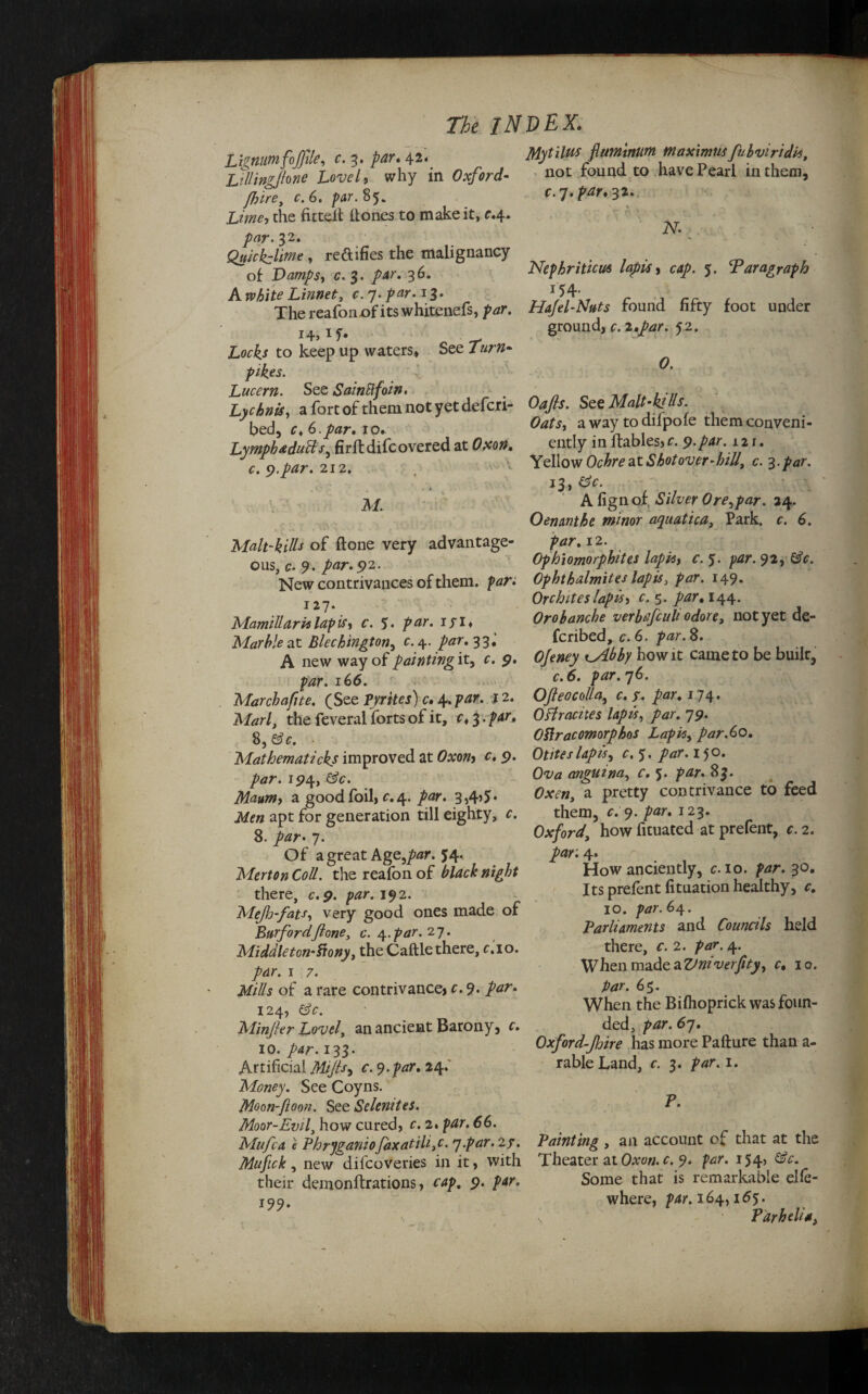 Lignumfojfile, c. 3. par. 42. LrlUngJlone Lovel, why in Oxford- fhire, c.6. par.%^. Lime, the fitted (tones to make it, r.4. par. 32. Quicklime, reftifies the malignancy of Damps, c\ 3. 36. A white Linnet, c. 7. par. 13. The reafonx>f its whitenefs, par. *4> 1 f* .Lo^ to keep up waters* See pik.es. Lucern. See SainBfoin. Lychnis, a fort of them not yet defcri- bed, r* 6.par. 10. Lymph adutts, firftdifcovered at Oxon. c. 9.par. 212. > k M. Mytilns fluminitm tnaximus fubviridk, not found to have Pearl in them, c. 7. par. 32. v » N. Nephriticm lapis , cap. 5. Paragraph *54- Hajel-Nuts found fifty foot under ground, c. 2,par. 52. O. Oafs. See Malt-ktUs. Oats, a way to difpofe them conveni¬ ently in lfables, c. 9.par. 121. Yellow Ochre at Shot over-hill, c. 3. par. 13, A fignof. ASfer Ore,par. 24. Oenanthe minor aquatica, Park. c. 6. Malt-kills of (lone very advantage¬ ous, c. 9. par. 92. New contrivances of them, par : 127. Mamillaria lap is, c. 5. par. if I* Marble at Blechington, c. 4. par. 33.' A new way of painting it, c. 9. par. 166. Marchafite. (See pyrites) c. 4. par. j 2. Marl, the feveral forts of it, c, 3. par. 8, &c. • Mathematicks improved at Oxon, c. 9. par. 194, G’c. Maum, a good foil, c. 4. par. 3,4’J* apt for generation till eighty, c. 8. par• 7. Of a great Age,par. 54. Merton Coll, the reafon of there, c. 9. /wr. 192. Mef j-fats, very good ones made of Burfordfione, c. par. 27. Middle ton-Siony, the Caftle there, c.io. par. 1 7. jtf/7/* of a rare contrivance, r. 9- Z<zr. 124, efc. Minfer Lovel, an ancient Barony, r. 10. 133. Artificial Mifs, c. 9. par. 24.' Money. See Coyns. Moon-ftoon. See Selenites. Moor-Evil, how cured, c. 2. par. 66. Mufca e Phryganiofaxatiliy. q-par. 27. Mufick, new dilcoveries in it, with their demonftrations, cap. 9. /w. 199. 12. Ophiomorphites lapis, f. 92, &c. Ophthalmites lapis, par. 149. Orchites lapis, c. 5. par* 144. Orobanche verbujcuh odore, not yet de- fcribed, c. 6. par. 8. Ojeney i_Abby how it came to be built, c.6. par.q6. Ofeocolla, c. y. par. 174. Offiracites lapis, par. 79. Oilracomorphos Lapis, par.60. Otites lapis, c.y. par. 150. 0^ anguina, c. 5. par. Oxen, a pretty contrivance to feed them, *.'9. par. 123. Oxford, how fituated at prefent, c. 2. par: 4. How anciently, c. 10. par. 30. Its prefent fituation healthy, c. 10. par. 64. Parliaments and Councils held there, c. 2. par. 4. When made a Vniverfity, c, 10. par. 65. When the Bifhoprick was foun¬ ded, par. 6q. Oxford-Jhire has more Pafture than a- rableLand, c. 3. par. 1. P. Painting , an account of that at the Theater at Oxon.c. 9. par. 154, &c. Some that is remarkable elle- where, par. 164,165. ’ Parhelia,