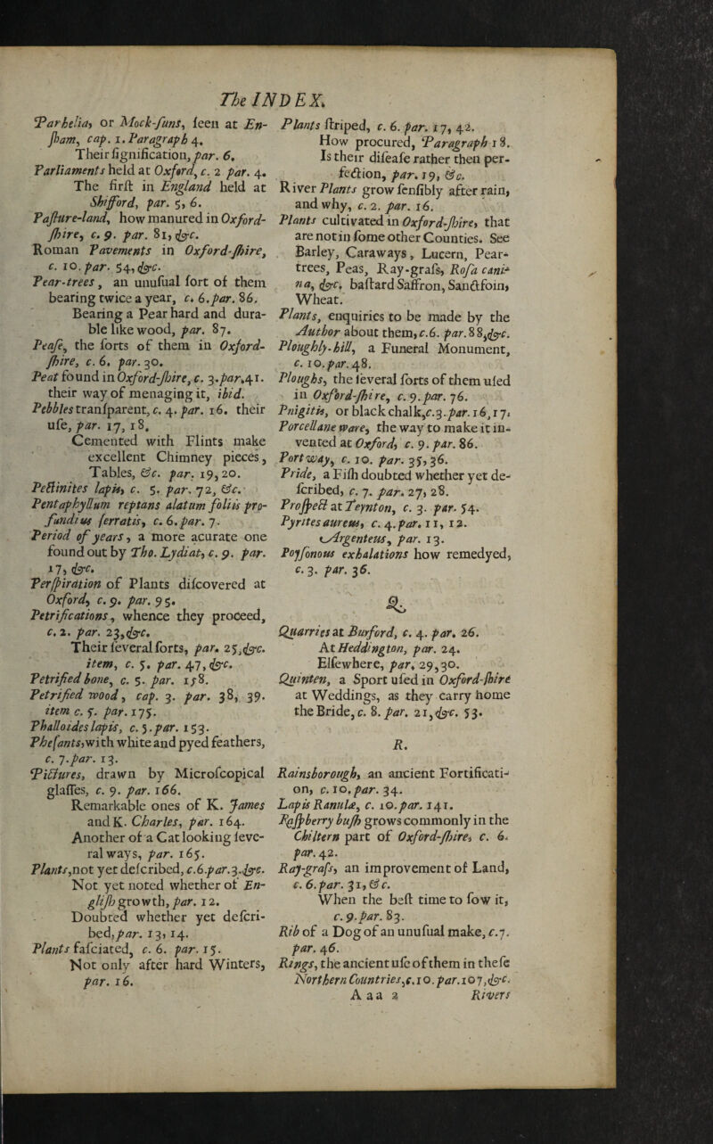 !Parhelia> or Mock-funs, feen at En- jham, cap. i. Paragraph 4. Their fignification,/vir. 5. Parliaments held at Oxford, c. 2 par. 4. The fir ft in England held at Shifford, par. 5, 6. Pafiur e-land, how manured in Oxford- Jhire^ c.9. par. 81, fee. Roman Pavements in Oxford-fhire, c. 10. par. 54, fee. Pear-trees, an unufual fort of them bearing twice a year, c» (3.par. 86. Bearing a Pear hard and dura¬ ble like wood, par. 87. Pea/e, the forts of them in Oxford- fhire, 6. go. found in Oxford-fhire, c. ^,par,^i. their way of menaging it, ibid. P^fetranfparent, c. 4. 16. their ufe, 17, r 8, Cemented with Flints make excellent Chimney pieces , Tables, Cc. par. 19,20. Peftinites lapisy c. 5. par. 72, PentaphyEum reptans datum foliis pro¬ fundi us jerratic, c. 6.par. 7. Period of years, a more acurate one found out by Tho. Lydiat, c. 9. 17, <&rf. Perfpirdtion of Plants difeovered at Oxford, c.9, par. 95. Petrifications, whence they proceed, c. 2. par. 23, fee. Their leveralforts, par. 253fec. item, c. 5. par. 47,^. Petrified bone, c. 5. par. 1/8. Petrified voood, 3. 38, 39. £. y. par. 175. Ph alio ides lapis, c. 5. 153. Phe[ants-> wi th white and pyed feathers, c. 7. par. 13. EiEtures, drawn by Microfcopical glafles, r. 9. par. 166. Remarkable ones of K. andK. Charles, 164. Another of a Cat looking leve¬ ral ways, 165. Plants,not yet deferibed, c.G.par.^.fec. Not yet noted whether of En- glijh growth, par. 12. Doubted whether yet delcri- bed,/<3r. 13, 14. Plants fafeiated, c. 6. par. 15. Not only after hard Winters, par. 16. Plants ftriped, c. 6. par. 17, 42. How procured, Paragraph 18. Is then* difeafe rather then per¬ fection, par. 19, River Plants growfenfibly after rain, and why, c. 2. par. 16. Plants cultivated in Oxford fire, that are not in fome other Counties. See Barley, Caraways, Lucern, Pear- trees, Peas, Ray-grafs, Rofa canir na, fee, baftard Saffron, Sanftfoin* Wheat. Plants, enquiries to be made by the Author about them,r.6. par.SS^fec. Ploughly.hiU, a Funeral Monument, c. 10. par. 48. Ploughs, the leveral forts of them uled in Oxford-fhire, c. 9.par. 76. Pnigitis, or black chalk,e.3.par. 16,17* Porcellane ware, the way to make it in¬ vented at Oxford^ c. 9. par. 86. Port way, c. 10. />*/. 35,36. Pride, a Fifh doubted whether yet de¬ feribed, r. 7. 27, 28. Profyeft at feynton, c. 3. />4r. 54. PyritesaurettS) c. 4.par, ir, 12. i^Argenteus^ par. 13. Po'jfonous exhalations how remedyed, c. 3. par. 36. Quarries at Burford, r. 4. /^r. 26. At Heddington, par. 24. Elfewhere, /w, 29,30. Quint en, a Sport ufed in Oxford-{hire at Weddings, as they carry home the Bride, c. 8./^. 21 ^ fee. 53. R. Rainsborough, an ancient Fortificati¬ on, c. 10. par. 34. Lapis Ranula, c. 10.par. 141. Bgffberry bufh grows commonly in the Chi Iter n part of Oxford-JJ)ire> c. 6. par. 42. Ray-grafs, an improvement of Land, c. 6. par. 31, ©V. When the beft time to fow it, c.9.par. 83. Rib of a Dog of an unufual make, c.7. />4r. 46. Rings, the ancient ufe of them in thefe Northern Countries,e. 1 o. par. 107, fee. A a a % Pavers