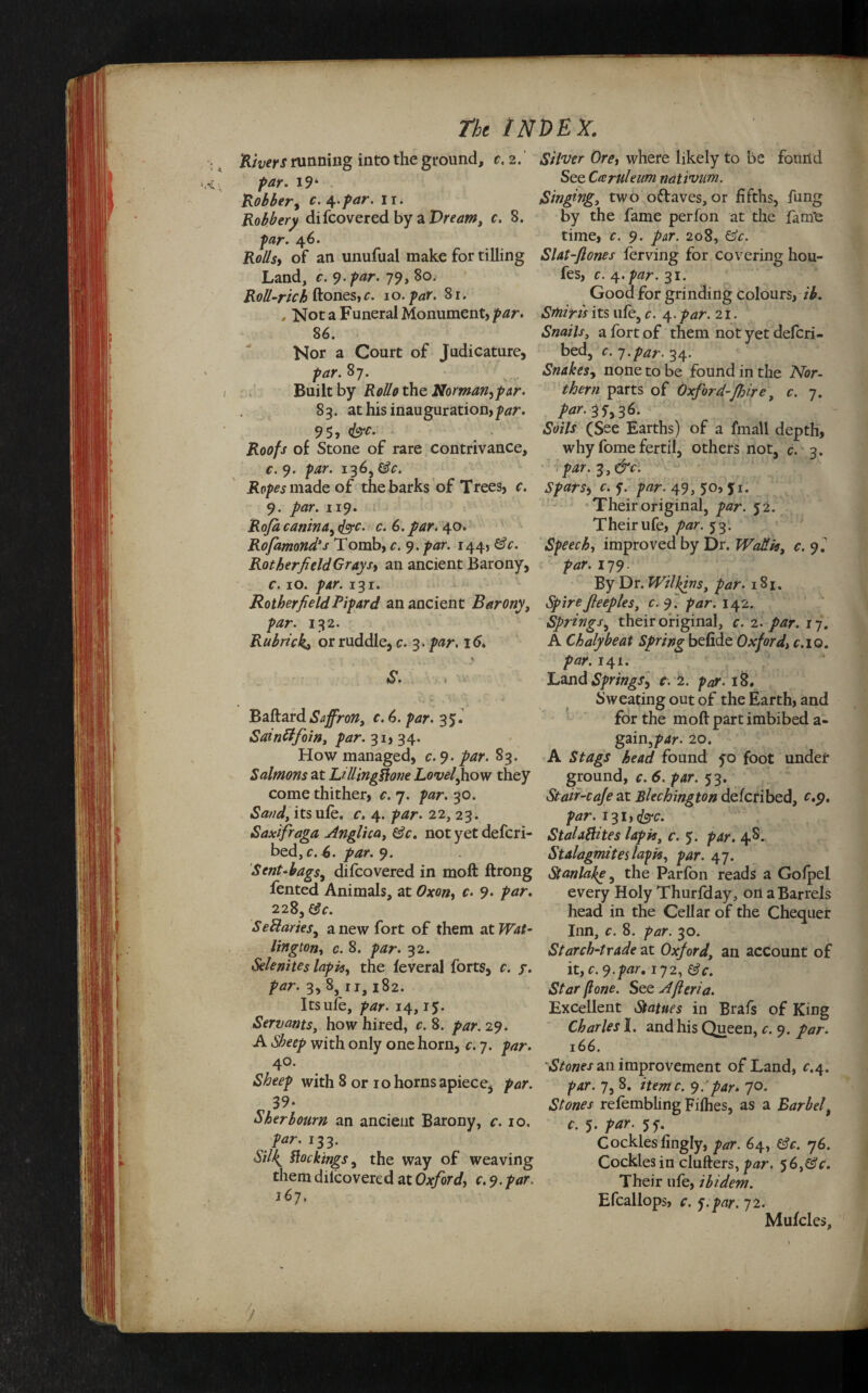 Rivers running into the ground, c. 2. par. 19 ‘ Robber, r. 4/w'* 1 r* Robbery difcovered by a Dream, c. 3. 46. Bo//*, of an unufual make for tilling Land, r. 9-^r. 79, 80. Roll-rick ftones,c. 10. par. 8r. „ Not a Funeral Monument, jMr. 86. Nor a Court of Judicature, par. 8 7. , . , Built by the Norman,par. 83. at his inauguration,^. 95, of Stone of rare contrivance, c. 9. par. 136, jRp/tfs made of the barks of Trees, r. 9. ywr. 119. Rofa canina, <£rc. c. 6. par. 40. Rofamond's Tomb, c. 9. 144, &c. Rotherfield Grays, an ancient Barony, c. 10. par. 131. RotherfieldPipard an ancient Barony, />^r. 132. Rubricka or ruddle, c. 3. par, 16. Baftard Saffron, c. 6. par. 35. Sainttfoin, par. 31, 34. How managed, c. 9. jfw. 83. Salmons at LillingPtone Lovely how they come thither, r. 7. 30. Sandy its ufe. c. 4. par. 22, 23. Saxifraga Anglica, &c. not yet defcri- bed, c. 6. par. 9. Sent-bags, difcovered in moll ftrong fented Animals, at r. 9. par. 228, tSc. Sectaries, a new fort of them at Wat- lington, c. 8. par. 32. Selenites lapis, the leveral forts, c. ?. par. 3, 8} ri, 182. Its ufe, par. 14,15. Servants, how hired, c. 8. /w. 29. A Sheep with only one horn, c. 7. par. 40. Sheep with 8 or 10 horns apiece, par. _ 39. Sher bourn an ancient Barony, c. 10, par. 133. *$7/4 ftocktngs, the way of weaving them dilcovered at Oxford, c. 9. />dr, 167. Silver Ore, where likely to be found See Cceruleum nativmn. Singingy two oftaves, or fifths, fung by the fame perfon at the fame time, c. 9. par. 208, &c. Slat-fiones ferving for covering hou- fes, c. 4. par. 31. Good for grinding colours, ib. Smiris its ufe} c. 4. par. 21. Snails, a fort of them not yet defcri- bed, c. 7 .par. 34. Snakes, none to be found in the Nor¬ thern parts of Oxford-faire, c. 7. par. 35,36. •SWAT (See Earths) of a fmall depth, why fome fertil, others not, c. 3. par. 3, dv. Spar Si c. f. 49, 50, y 1. Their original, 52. Their ufe, par. 53. Speech, improved by Dr. Wallis, c. f. par. 179. By Dr. Wilkins, par. 181. Spirefeeples, c. 9. 142. Springs, their original, c. 2. par. 17. A Chalybeat Spring befide Oxford, c.10. par. 141. Land Springs, c. 2. 18. Sweating out of the Earth, and for the moft part imbibed a- gain,par. 20. A found 50 foot under ground, c. 6. par. 53. Stair-cafe at Blechington defcribed, £.9. 131, cfey-c. Stalactites lapis, c. 5. par. 4S. Stalagmites lapis, par. 47. Stanlake, the Parfon reads a Gofpel every Holy Thurfday, on a Barrels head in the Cellar of the Chequer Inn, c. 8. par. 30. Starch-trade at Oxford, an account of it, c.j.par. 172, &c. Star (lone. See A fieri a. Excellent Statues in Brafs of King Charles I. and his Queen, c. 9. par. 166. Stones an improvement of Land, c.4. par. 7, 8. itentc. par* 70. Stones refembling Fifties, as a Barbel, c. 5. 5j. Cockles lingly, ^r. 64, 76. Cockles in clufters, 5C,&c. Their ufe, ibidem. Efcallops, c. j.par. 72. Mufcles, /