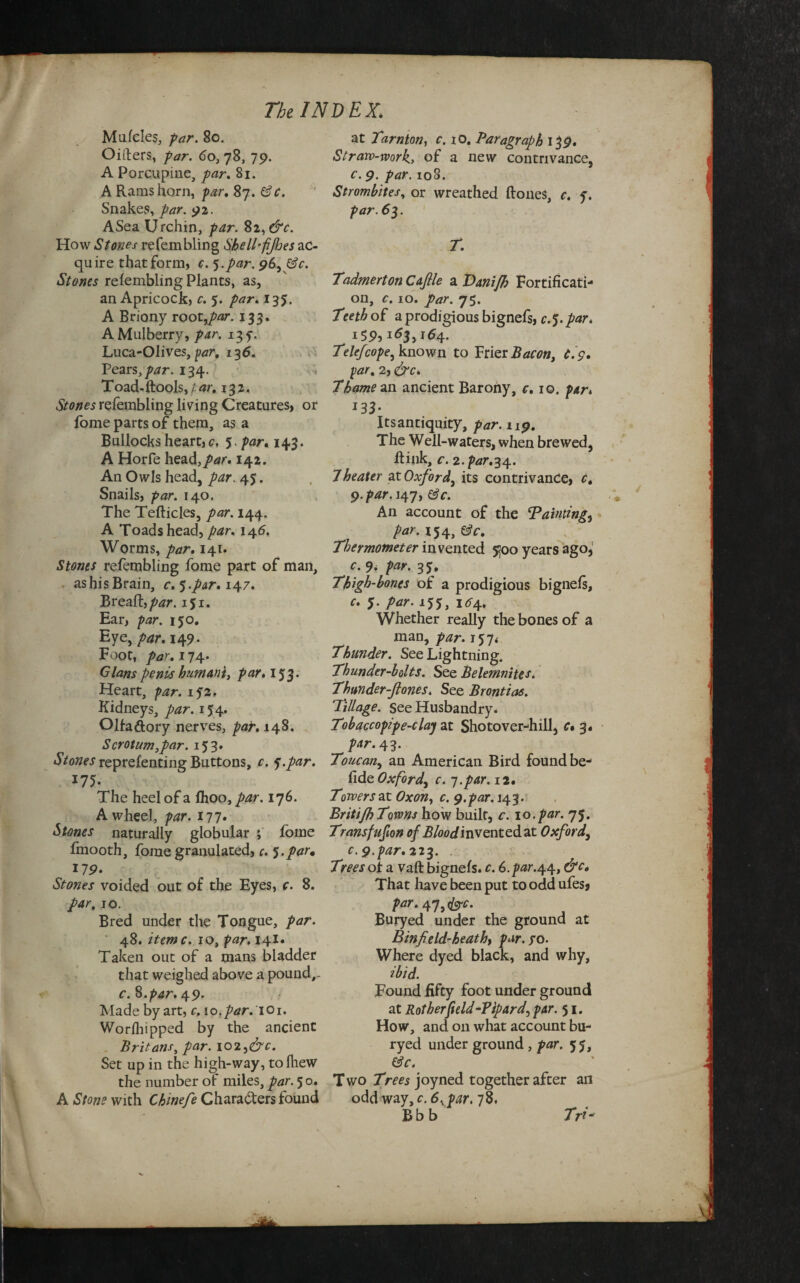 Mufcles, par. 80. Oifters, par. 60, 78, 79. A Porcupine, par. 81. A Rams horn, par. 87. ©Y. Snakes, par. 92. A Sea Urchin, par. Si,&c. How Stones re (enabling Shell-fijhes ac¬ quire that form, c. 5.par. 96, &c. Stones refembling Plants, as, an Apricock, c. 5. par. 135. A Briony root,par. 133. A Mulberry, par. 13 f. Luca-Olives, par. 136. Pears, par. 134. T oad-ftools, / 13 2. refembling living Creatures, or fome parts of them, as a Bullocks heart, c. Spar. 143. A Horfe head,par. 142. An Owls head, par. 45. Snails, par. 140. The Tefticles, par. 144. A Toads head, par. 146. Worms, par. 141. Stones refembling fome part of man, as his Brain, c. 5.par. 147. Breaft., par. iji. Ear, par. 150. Eye, par. 149. Foot, par. 174. Gians penis humani, par. 153. Heart, par. if2. Kidneys, par. 154. ORaftory nerves, par. 148, Scrotum,par. 153. A/oizer reprefenting Buttons, c. j.par. 175. The heel of a Ihoo, par. 176. A wheel, par. 177. Stones naturally globular ; fome Imooth, fome granulated, c. I.par* 119• Stones voided out of the Eyes, c. 8. par, 10. Bred under the Tongue, par. 48. itemc. io, par. 141. Taken out of a mans bladder that weighed above a pound,- c. 8.par. 49. Made by art, c. \o.par.\O\. Worfhipped by the ancient Britans, par. 1023&c. Set up in the high-way, to Blew the number of miles, par. 5 o. A Stone with Chinefe Characters found at 1'arnton, c. 10. Paragraph 139. Strarv-rvork, of a new contrivance, c. 9. par. 108. Strombites, or wreathed (tones, c. f. par. 63. T. TadmertonCaflle a Tanifh Fortificati¬ on, c. 10. par. 75. Teeth of a prodigious bignefs, c. 5. par. I5P,163,164. Telefcope^ known to Frier Bacon, C.9. par. 2, &c* Thames ancient Barony, c. 10. par» *33• Its antiquity, 119. The Well-waters, when brewed, ftink, c. 2.par.34. 7heater at Oxford, its contrivance, r. 9./>rfr. 147, &c. An account of the Tainting, /w. 154, SY. Thermometer invented 5300 years ago, r. par. 3$, Thigh-bones of a prodigious bignefs, r. 5. par. 155, 1^4. Whether really the bones of a man, par. 157* Thunder. See Lightning. Thunder-bolts. See Belemnites. Thunder-ftones. See Brontias. Tillage, see Husbandry. Tobaccopipe-claj at Shotover-hill, c» 3, par. 43. Toucan., an American Bird found be- fide Oxford^ c. -j.par.iz. Towers at Oxon, r. 9.par. 143. BritifhTowns how built, r. 10.par. 75. Transfufion of Blood invented at Oxford3 c. 9.par. 223. Trees of a vaft bignefs. r. 6./W.44, That have been put to odd ufes* par. 47,<&rr. Buryed under the ground at Binfield-heath, par. to. Where dyed black, and why, ibid. Found fifty foot under ground at Rot her'field-Tipard, par. 51. How, and on what account bu¬ ryed under ground , par. 55, &c. Two Trees joyned together afcer an odd way, c. 6.ypar. 78. B b b Tri-