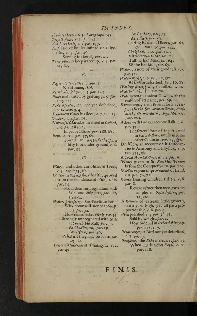 f i. The INDEX. Trichi tes lap if i t. $. Paragraph 145. Tripoli-fione, e-. 4. par. 34. Trochites lapis, c. y.par. 177. Turf laid onhoufes inftead of ridged- tiles, c. 3. /w. 40. Serving for lewel, /w. 41. Tiurn-pike sto keep water up, c. 9. par. 43, efr, t - *■ . v “ . * ■ V. VagitnsVterinuS'iC. 8. par. 2. No ill omen, ibid. Vermicular is lapis, c. 5. par. 141. Vines meliorated by grafting, c. 9. par. 113,114. Viola Martia, &.c. not yet deferibed, „ c. 6* .par. 3,4* Ludovicus Vtales his Bees, r.hpar. 19. Vmber, c. 3.par. 19 * V ni'verfal Char after invented at Oxford, c. 9.par. 183, Improved there,par. 188, r. 10. 57,62. Found at Rotherfield-Vipard fifty foot under ground, r. 6. 53, v\ r ? . 4 . ' xJ r- \ , \ • r * . Walk*, and other curiofities in Trees, c. 9. par. 115, ©V. Waters in OxfordJJsire healthy,proved from the abundance of Fifh, c. 2. par. 14. From their impregnations with Salts and Sulphurs, par. 12, IT if.* Waters petrefying. See Petrifications. Why fomewill not bear Soap, c. 2.par. 32. How remedied at Henly,par.34. Strongly impregnated with Salts ax. Church-hill Mill, par. 3 y. At Chadlington, par. 39. ' At Clifton, par. 40, What ufe they may be put to,par. 43, de¬ waters ’Medicinal at Deddington, f. 2. r. 49. At Banbury,par. 57. At Idbtiry,par. 5 8. Curing Eyes and Ulcers, y^r. 67, item c.\o.par. Chalybeat, £. 10.par. 141. Vitriolate,r. 2.par. 60, &c. Tailing like Milk, par. 6\. White like Milk, par. 65. Waters, a note of their goodnefs, r.7. par.%1. , Water-works, c. 9. par. 42, &c. At Enflon delcribed, par. 50,&c. Watling-fir eetffwhy fo called, c. 10. Wattle-bank, ) par.90. Watlingtonan ancient Town, with the reafon of its name, par. 69. Roman ways, their feveral forts, c. 10 ♦ par. 18, GV. See Akeman-Hreet, Avef. ditch, Grimes-ditch, Ikenild-Hreet, port-way. Wheat with two ears on one (talk, c. 6. /w. 37. The feveral forts of it cultivated in Oxford-fhire, not fo in fome other Counties,/w. 23,fec. Dr .Willi*, an account of hisdifcove- ries in Anatomy and Phylick, c. 9. par. 215, A great Wind at Oxford, c. 1.par. 9. Witney given to St. Swithins Winton before the Conqueft, c. 10. par. 120. Woollen rags an improvement of Land, c.9.par. 70,71. Women bearing Children till 63. c, 8. par. 8. Revive oftner then men, two ex¬ amples in Oxford-fhire, par. 12, &c. A Woman of extream little growth, not a yard high, yet all parts pro¬ portionable, c. 8. par. 9. Wiodpetrified,c. -$.par.f&, 39. Sold by weigh t,par. 2. How ordered in Oxford-fire, c.9. par. 118,119. Ihoodcracker, a Bird not yet deferibed, c. 7. par. 3. Wodjlock, the £^0 there,c. l.par. if. When made a Seat Royal, c. 10. par. 118. FINIS.