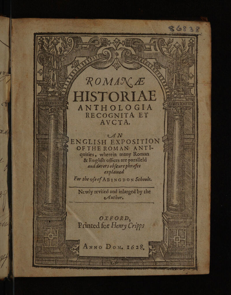 it 4 im (7 a a3) e e uuu F ‘ seni E aa) ae ONY, aCe fn INS SHS” OP EN rie AY) &lt;= b Ce a iil ANN Sos Se Seal {{ x &gt; ROMAN, 4 Kee ANTHOLOGIA VN RECOGNITA ET iN AVCTA. Stel = ore / %e = 2 on - = i =F x iT n Lay Sep oe tna va eee Creer of ws  PEE Pe TiS ee ae G y ; Ware Seen ’ SS Se , fy yy ree eS ee 4 VIS EMT eee ay aie ees é CAL G a) ey ey ea / } , . Se = t 3 - ‘ CS SB 3) \ ener 3) Ye gi = : =H Py af \om wh ES RS INS YO CHTTMELAF TE y a y hs S Sa aera | ea at oes af! iit iy A | No LUO Lo Y, Yy a, APAAUSLMALERUDAY ANTRAL DARD TES : ¢ rhe Pa a &gt; Hie ser” ENGLISH EXPOSITION Ci As aes CO F THE ROMAN: ANTI- = =a - quities, wherein many Roman &amp; Englifh offices are paralleld and dyvers obfeure porafes explained For the vfecf ABINGDON Schoole. Lea Civili SAAS SPS Mey S38 BS Ne a ! ‘ 3 tA /, Pa i 7 2 Pa 7. ee ¥ / EA. -—7 Yi, FL lot — ify y ; erie = : Af) (hb / . HATTA | Newly reviled and inlarged by the eAutbor. | 22 a tafe oe rea ar rn ent a Lids x 4 &lt; mS a Nd ID SES PRI PLS 4 v, POLS LLL AAS GS fd Ae Y TMM CAT Cpe BEN, oo &gt; : ' WSs Z \ ty i; ‘n Se ee S : {cr in OXFORD, yu e\Geeee t Printed for Henry Cripps rina Os SRE : TQ ¥ ANAT LET ATTN ae
