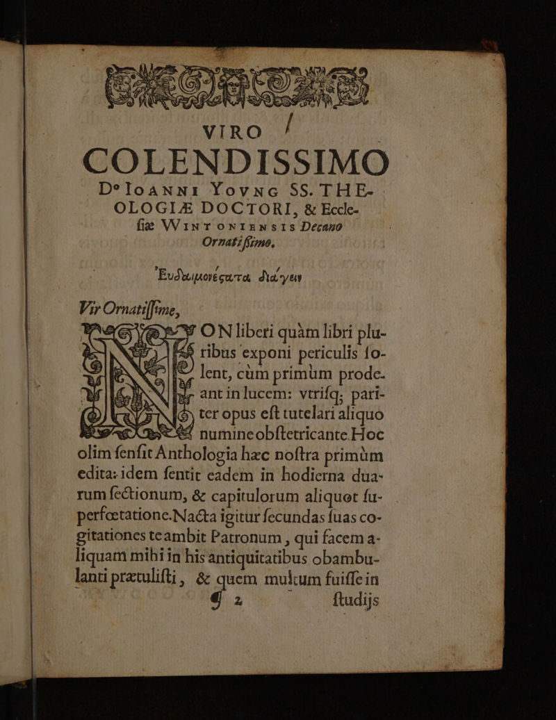 COLENDISSIMO D°eloanni Yovne SS. THE- OLOGIZ DOCTOR], &amp; Eccle- fie Wint ontunsts Decano Ornati fimo. Eudwipovesua, dla yey 28 ON liberi quam libri plu- 7 is ribus exponi periculis {o- &gt;) 1S lent, cum primum prode. fer antinlucem: verifq; pari- SIG) ter opus eft tutelari aliquo Be 2 numincobftetricante Hoc t Anthologia hee noftra primim edita: idem fentir cadem in hodierna dua: rum fectionum, &amp; capitulorum aliquet fu- perfoetatione.Nacta igitur fecundas {uas co- gitationes teambit Patronum , qui facem a- liquam mihi in his antiquitatibus obambu- lanti pretulifti, 8 quem mulcum fuiffein @ 2 {tudijs