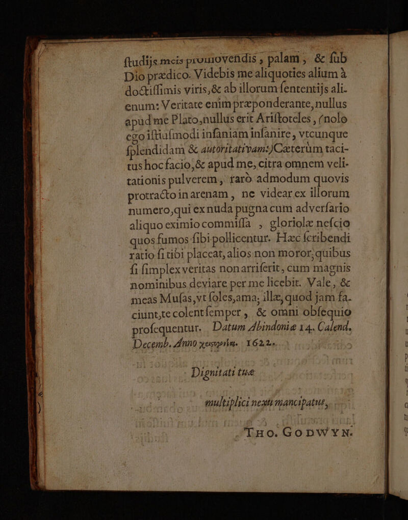 ftudijs mecis prumovenidis ‘ palam ; &amp; fub Dio pradico. Videbis me aliquoties alium &amp; doctiffimis viris,&amp; ab illorum fententijs ali- enum: Veritate enim preponderante, nullus apud me Plato. nullus erit Ariftoteles , (nole ego iftiufmodi infaniam infanire, vtcunque fplendid am &amp; autoritativam:)Ceterum taci- tus hoc facio,&amp; apud me, citra omnem vell- tationis pulverem, raro. admodum quovis protractoinarenam , ne videar ex illorum numero,qui exnuda pugnacum adverfario aliquo eximio commifla , gloriole nefcio quosfumos fibipollicentur. Hac feribendi ratio fi tibi placeat, alios non moror, quibus fi fimplexveritas nonarriferit, cum magnis nominibus deviare per me licebir. Vale, &amp; meas Mufas,vt foles,ama, illz, quod jam fa. ciunt,te colentfemper, &amp; omni obfequio profequentur. Datum Abindonie 14. Calend. Decemb. Anno xesrprbese 1622. | , - Dignitats tue multiplics next mancipatus,.