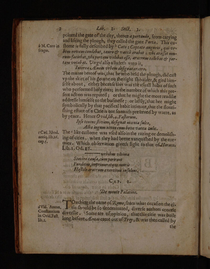 Lib, ts Sth, 14 bat pointed the gate of the city, thence. portando, from carying and lifting the plough, they called the gate Porta. This cu- bM.Catoin ftome is fully defcribed by 6 Cato s Capeato augérto , guivr- fragm, bem novam condebat, tauro vaccd avabat : vbi aralfet mu- ri faciebat,vbs portam volebat ele, aratretm tollebar e&amp; per- tam vocal at. Virgilalfoalludeth vnto it, Luterea eAnem vrbem defiguataratro, | Fhe maner hereof was,chat he who held the plough, did caft vp the skirt of his owhe on thetight fhoulder,&amp; gird him- felfeabout , either becaufe this was the vfuall habic of fuch who performed holy.rites; inthe number of which this pre= fent action was reputed ; or that he might the more readilie addreffe himfelfe to the bufineffe ; . or laftly, that hee might fymbolically by that pacifical habic intimate, that the fouri- thing eftate of a Citie is nor.fomuch preferved by warre, as by peace. Hence Ovid,lib.4.Fa/forum. Ipfe tenens ftivana, defignat mania fulco, lba ingums niveo cum bove vacca tulit. ¢Czl,Rhod. The likecuftome was vied alfointhe razing or demolifh- antiq.lib26. ing of cities... when they had beene vanquifhed by the ene- Cap.j. mies'.. Which. obfervation giveth light tothat of.HHoraces Lib.1,.Od.26. | 3 vrbibus ultima Stetére cau[a,cum perirent , Funditus imoprimeretque.notris Elajtile avatruns exercitus|infolens. Calpe! 20 buns vids? 9 se monte Palatina. Conftantium ‘diverflie.. “Someare ofjopinion, thatthiscitie was built in Ovid Faft,