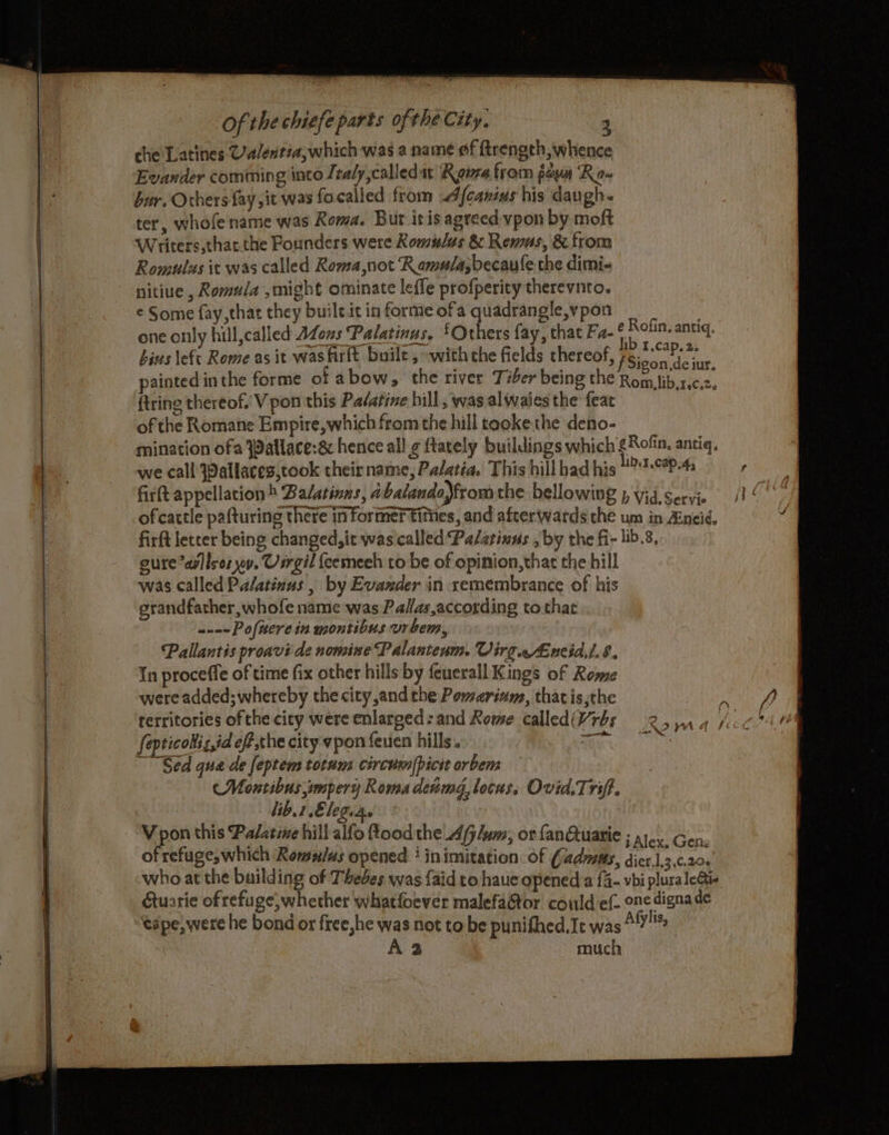che Latines Ca/entea; which was a name of ftrength, whence Evander comining into Jtaly,calledat Ronee from foun Ro- bur. Others fay ,it was focalled from A {canins his daugh« ter, whofe name was Roma. But itis agreed vpon by moft Writers,that.the Founders were Romulus &amp; Remus, &amp; from Romulus it was called Roma ,not Ramula;becaule the dimi- nitiue , Romula ,might ominate leffe profperity therevnto. ¢ Some fay, that they built it in forme ofa quadrangle, vpon : one only hill,called AZons Palatinus. £Orhers fay, that Fa- ‘ Rofin. antiq. bins left Rome as it was firft buile ,~with che fields thereof, PSicon teiur painted inthe forme ot abow, the river Tiber being the Rofo isics, {tring thereof. V pon this Palatine hill, was alwaies the feat of the Romane Empire, which from the hill tooke the deno- mination ofa jPallace:&amp; hence all ¢ {tately buildings which £Rofin, antiq, we call Iallaces,took theirname, Palatia. This hillbad his U™P-4s fir(t appellation Balatinns, abalando)from the bellowing p vid, Servie ofcattle pafturing there informer tities, and afterwards the um in Zineid, a firft letter being changed, it was called Palarinus , by the fi- lib.8, eure *arllsor wy. Usrgil feemeeh to be of opinion,that the hill was called Palatinus , by Evander in xemembrance of his grandfather, whofe name was Palas,according to that ----Pofnerein montibus vrbem, Pallantis proavi de nomine Palanteum. VirgeAncid,/.8. In proceffe of time fix other hills by feuerall Kings of Rome were added; whereby the city and the Pomerium, thatis,the territories ofthe cicy were enlarged: and Rome called(Vrbs fepticollis,id eff,the city vpon feuen hills. tte Sed qua de feptem totum circusm|picit orbem CMontibus smpery Roma detmd, locas, Ovid.Trift. lib. 1 Elegias : Vpon this Palatine hill alfo ood the _Afj/um, or fanQtuarie ; 1)... Gen, of refuges which Remnlus opened ‘ inimitation. of Cadmus, dier.],3,¢.20s who at the building of Thebes was {aid to haue opened a {4- vbi plura leGti- Gtuarie of refuge, whether whatfoever malefaGtor could ef- one digna de tape, were he bond or free,he was not to be punifhed,Ic was Alylis, LN? yA df