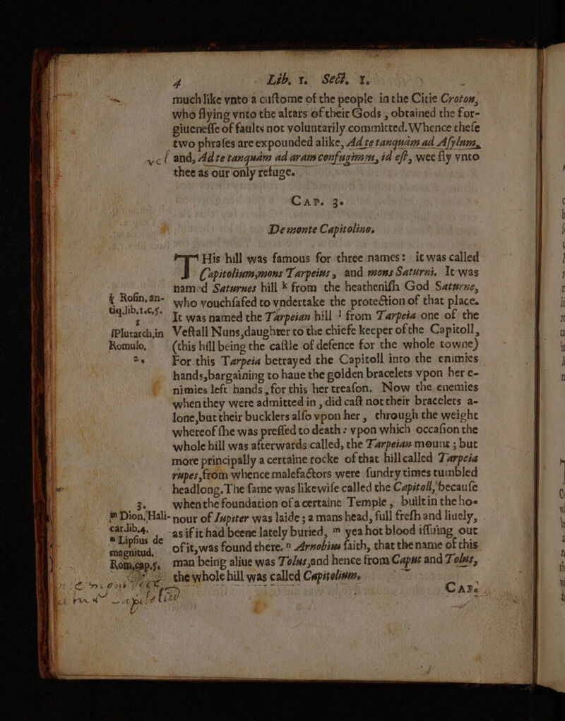 hae much like ynto a ciftome of the people iathe Citie Croton, who flying vnto the altars of their Gods , obtained the for- giueneffe of faults not voluntarily committed. Whence thefe two phrafes are expounded alike, Ad tetanquam ad Afylam, ‘ and, Adte tanquam ad avam confugimm, id eff, wee fly ynto thee as our only refuge. C AP. 3 @ De monte Capit lings ay His hill was famous for three names: it was called | Copitolium.mons Tarpeias 5 and mons Saturni. Xtwas + Rofin,# named Saturnes hill * from the heathenifh God Saturne, tig lib.tec i who vouchfafed to vndertake the protection of that place. ee Te was named the Tarpeian hill | from Tarpeia one of the (Plutarchin Veftall Nuns,daughrer co the chiefe keeper ofthe Capitoll, Romulo, (this hill being the caftle of defence for the whole towne) 2. For.this Tarpeia betrayed the Capitoll into the enimics hands, bargaining to haue the golden bracelets vpon her e- nimies left hands , for this her treafon. Now the enemies when they were admitted in , did caft northeir bracelets a- lone,but their bucklers alfo vpon her, through the weight whereof fhe was prefled to death : ypon which occafion the whole hill was afterwards called, the Farpeiaz mount ; but more principally a certaine rocke of that hillcalled Tarpeia rupes,from whence malefactors were fundry times tumbled headlong. The fame was likewife called the Capitol, becaufe 3. whenthe foundation ofacertaine Temple , builtin the ho- Dion, Hali- nour of Jupiter was laide ; 2 mans head, full frefh and liuely, pate as if it had beene lately buried, ™ yea hot blood iffuing out ip! us de ; ; hela j F hj cnagnitud, Of it, was found there. ® Arnebius faith, that the name ot chis man being aliue was Tolvs,and hence from Caput and Tolus, Romcap.j. — = thewholehill was called Capitolism, anda) | + iz gee ~ ct pied (ke Pe i