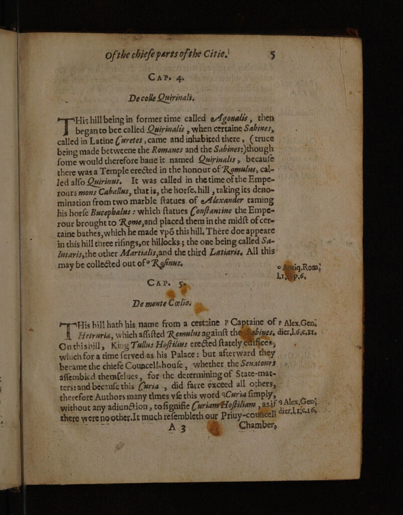 a ag CAPs 4A Decolle Quirinali. wes hillbeing in former time called eAgoualss , then called in Latine (#retes ,came and inhabited there , (truce being made betweene the Romanes and the Sabimes: though fome would therefore haue it named Quirinalis , becaufe there wasa Temple erected in the honour of Rgmnlus, cal- led alfo Ouirinus. It was called in thetime of the Empe- roars mons Caballes, that is, the horfe. hill , raking its deno- mination from two marble ftatues. of eAfexander taming his horfe Bucephalas : which ftatues (onftantine the Empe- rour brought to Rome,and placed them in che midft of cere taine bathes, which he made vp6 this hill. There doe appeare in this hill chree rifings,or hillocks ; the one-being called Sa- Jatarvis,the other Adartialis,and the third Latiarss. All this may be collected out of ° Ryfans. CAP. Se... De mente Catia. Onthishill, King Tales Hoftilins erected Rately eaifices:, witich for a time ferved-as his Palace: but afterward they became the chiefe Councell-houfe, whether the Sexatours therefore Authors many times vie this word 1Cwria fimply, 4 Alex.Gen;