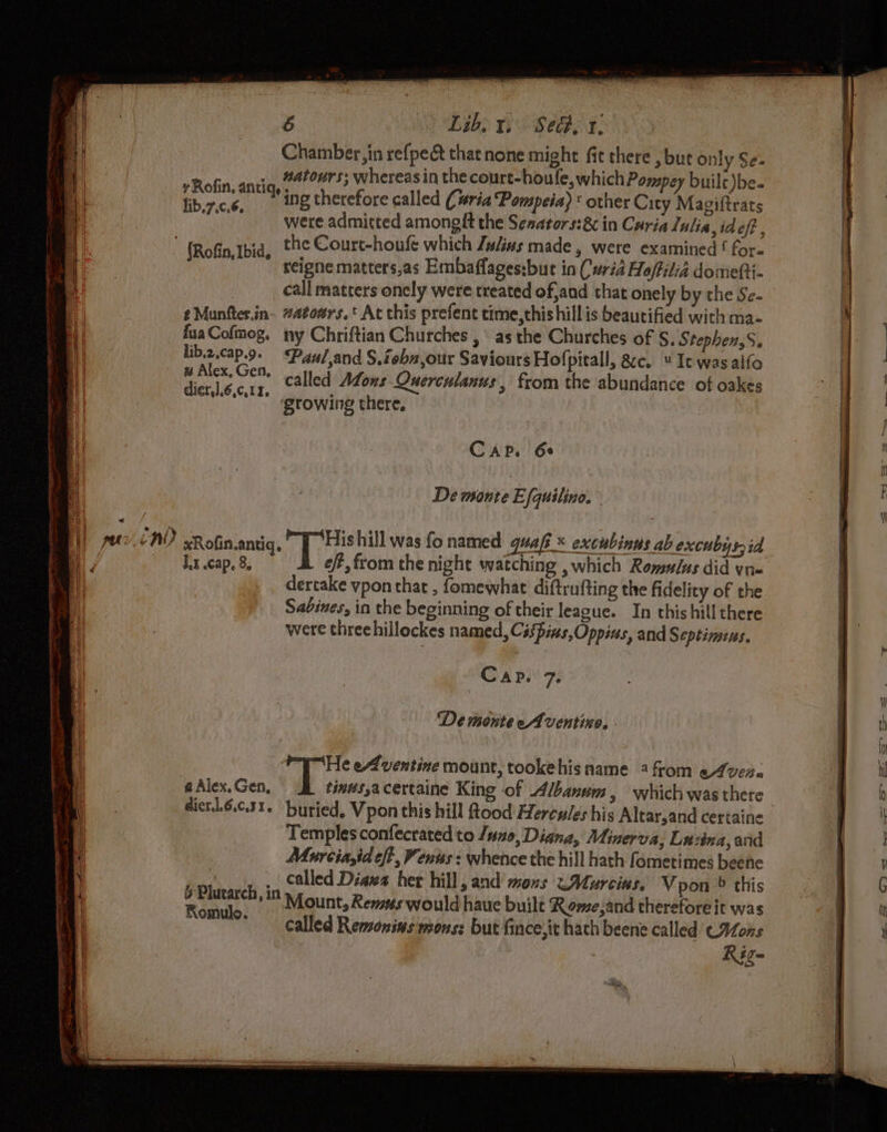 Chamber in refpe&amp; thatnone might fit there , but only Se- + Robin, antia, 2400453 whereas in the court- houfe, which Pompey builc)be- fib.7.c.6 7 ing therefore called (ria ‘Pompeia)* other City Magiftrats “were admitted amongft the Senators:8c in Caria Lulia,ideft  Rofin,tbid, tHe Court-houfe which Ju/ins made, were examined ! for-  geigne matters,as Embaffages:but in Curia Ho/filid domefti- | call matters onely were treated of,and that onely by the Se- t Munfter.in- #atoars.t At this prefent time,thishill is beautified with ma- fuaCofmog. ny Chriftian Churches , \ as the Churches of S, Stephens. lib.z.cap.9. Paul,and S.iebn,our Saviours Hof pitall, &amp;c. “It was alfo aap ei called Afons Querculanus, from the abundance of oakes mo ‘growing there, C AP. 6¢ De monte Efquilino. J.x cap, 8 eft, from the night watching , which Romulus did yn dertake vpon that , fomewhat diftrufting the fidelity of the Sabines, in the beginning of their league. In thishill there were threchillockes named, Cispins,Oppias, and Septinsius. Cap. 7. De monte eAventine, - eh eAventine mount, tookehis name 4 from e4ver&lt; a Alex. Gen, tindsacertaine King of Albanum, which wasthete dicrtl.6.6.31. buried, Vpon this hill flood Hercules his Altar,and certaine Templesconfecrated to /uo, Diana, Minerva, Laina, and Murcia,id eft, Vents : whence the hill hath fometimes beene called Dias her hill, and mous &lt;~Murcins, Vpon © this Mount, Remus would haue built Rome;and therefore it was called Remonins mons: but fince,it hath beene called C¥ons Rig- a ene, 2S