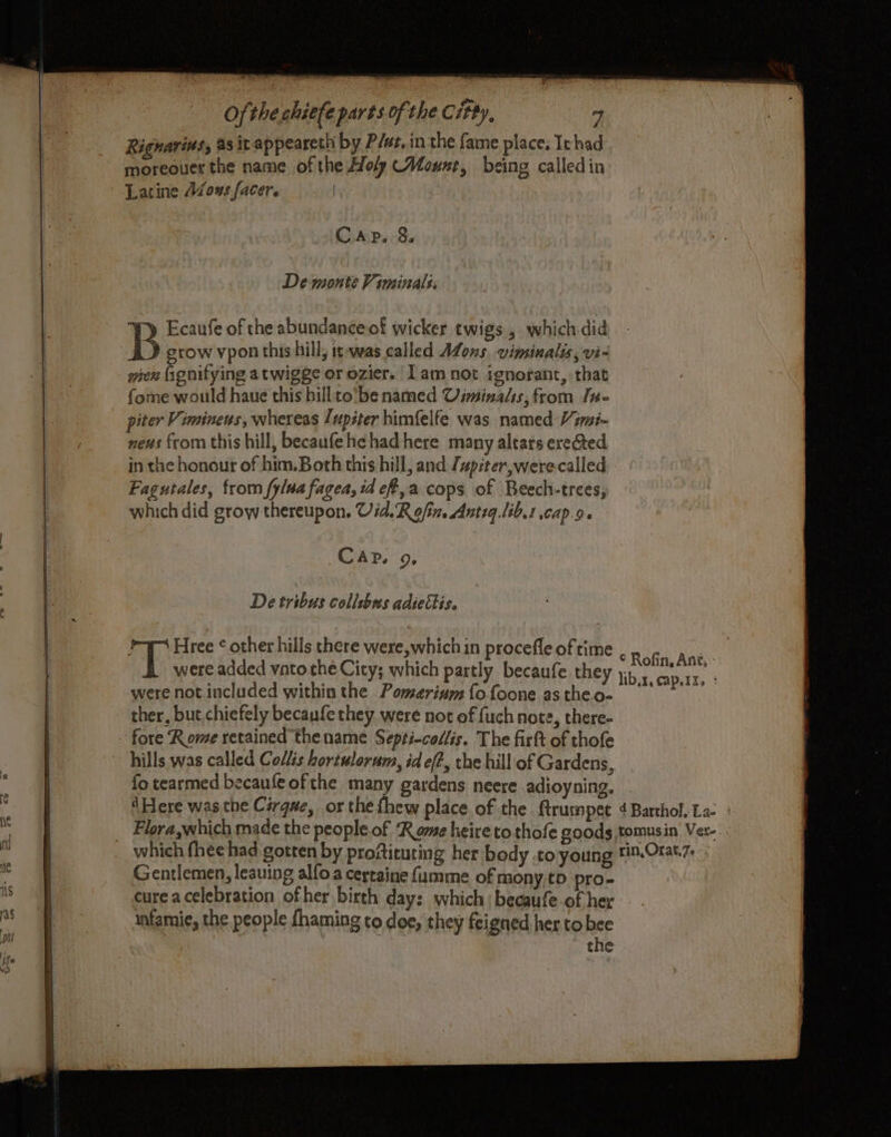 Sg Es — =e Larine Avons facer. | De monte Viminals. Ecaufe of the abundanceof wicker twigs , which did B grow vpon this hill; it-was called Afons, vimsinalis, vi- men fignitying atwigge or ozier. Iam not ignorant, that fome would haue this billto'be named Uiminals, from Ine piter Vimineus, whereas Lupiter himfelfe was named Vimi- neus from this hill, becaufehehad here many altars erected in the honout of him.Both this hill, and /piter,were-calied Fagutales, from fylua fagea, td eff,a cops of Beech-trees, which did grow thereupon. Uid.Rofin. Antiq.lib.t capo. De tribus collsbas adiethis. Pr Hree ¢ other hills there were, which in procefle of time were added vato the City; which partly becaufe they were not included within the Pomerium fofoone as theo- ther, but chiefely becaufethey were not of fuch note, there- fore Rome retained the name Septi-collis. The firtt of thofe fo tearmed becaufe of the many gardens neere adioyning. ‘Here was the Cérqae, or the fhew place of the ftrumpet 4Barthol. La: | Flora,which made the people.of ‘Rome heire to thofe goods tomusin Ver-. which fhee had gotten by proftituting her body to young i%.Orat7- Gentlemen, leauing alfo a certaine fumme of mony,to pro- cure acelebration ofher birth day: which | becaufe of her infamie, the people fhaming to doe, they feigned her to bee the