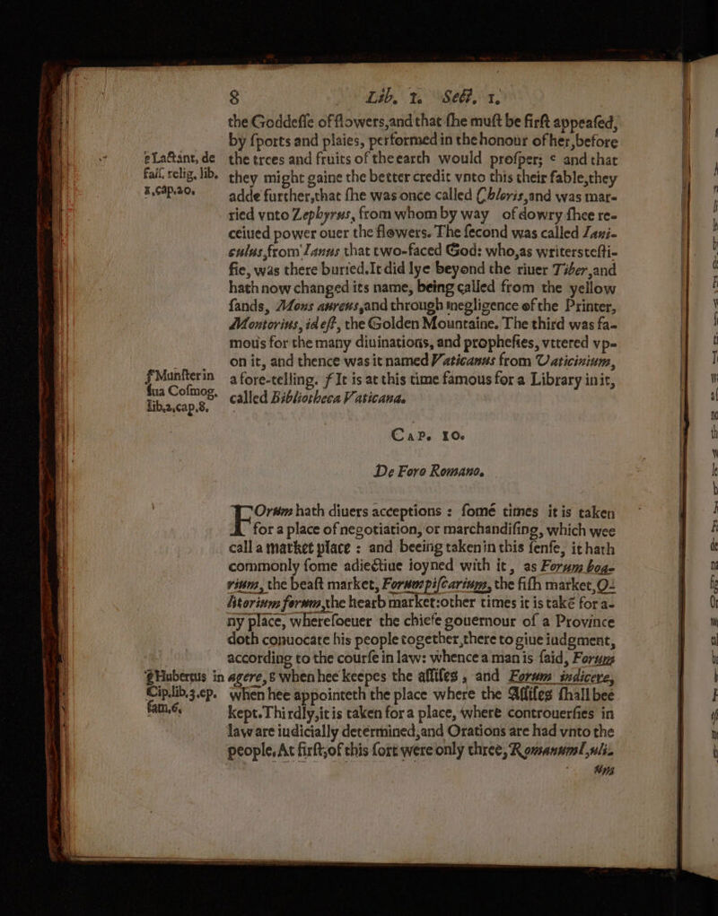 — Sa emma iad te a a ae Ul ‘t “ en si pe Laftant, de Fall relig, lib, ¥.C4P.20. fMunfterin fua Cofmog, lib.2,cap,8, 8 M6 Lab. 12° See?,.1, by {ports and plaies, performed in the honour of her, before the trees and fruits of theearch would profper; ¢ and that they might gaine the better credit vnto this their fable,they adde further,that fhe was once called Ch/oris,and was mar- ried vnto Zephyrus, from whom by way ofdowry thee re- ceiuied power ouer the flowers. The fecond was called Lani- culus,from Janus that two-faced God: who,as writerstefti- fie, was there burted.Itdid lye beyond the riuer Tier,and hath now changed its name, being called from the yellow fands, AZous anrens,and through inegligence ef the Printer, Meontorius, idef?, the Golden Mountaine. The third was fa- mous for the many diuinations, and prophefies, vetered vp- on it, and thence was it named Vaticanss from Uaticinium, afore-telling. fIt is at this time famous fora Library init, called Bibliotheca Vaticana. Cc APe IO. De Foro Romano. — Ordm hath divers acceptions : fomé times itis taken for a place of negotiation, or marchandifing, which wee calla market place ; and beeing takenin this fenfe, ithath commonly fome adie€tiue ioyned with it, as Forum bog- vinm, the beaft market, Forwuspi(carieys, the fifh market,Q- Utorinm ferwm the hearb market:other times it is také for a- ny place, wherefoeuer the chiefe gouernour of a Province doth conuocate his people together,there to giue iudgment, according to the courfe in law: whence a man is faid, Forum : eg : : kept. Thirdly,itis taken fora place, where controuerfies in law are iudicially determined,and Orations are had vnto the aug
