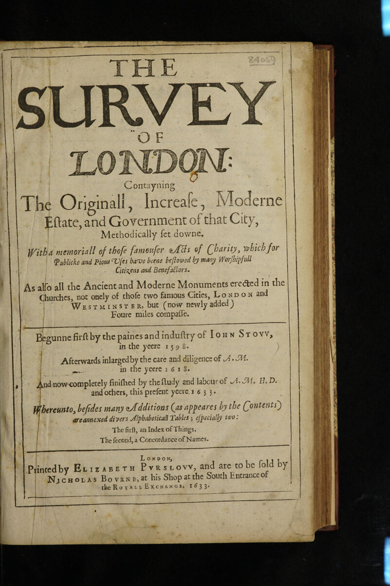 J O F 0 Contayning The Original!, . Incrcafe ^ Jv/lodcrnc Eftate, and Government of that City, . T Methodically fct downe. memorial! of thfe fameufer ^/fBs of (fharity, which/or I ^uhlickc 'and Piom 'X’/ei beene be ft owed bj man^ Worjhi^fiill - Citizens and BenefaBors. As alfo all the Ancient and Moderne Monuments eroded in the Churches, not onely of thofc two famous Cities, London and ^ We s t m I n s t e r, but (now newly added) Fourc miles compaffe. ^ B^gunnefirftby thepaincsandindiiftry of I oh n St ovv, I \ in the ycera 155)8. Afterwards inlargedby the care and diligence of ^ • SM. ^ in the yeere i (S i 8. jilkudnow-completely finifhed by thehudy and labourof H. D. and others, this prcfenc ycerc I 6 5 3. f^'hereunto, hejides many (l/dditions (as appeares hy the Qontents) are annexed divers JiphabeticaR Tables; ejpdallj The firft, an Index of Things. The fccond, a Concordance of Names. - - intedby Elizabeth P v rs”L ovv, and are to be fold by Nj c H O L A s B o V R N E, at his Shop at the South Entrance of the Royall Exchange. 1^33* ^ ft' )