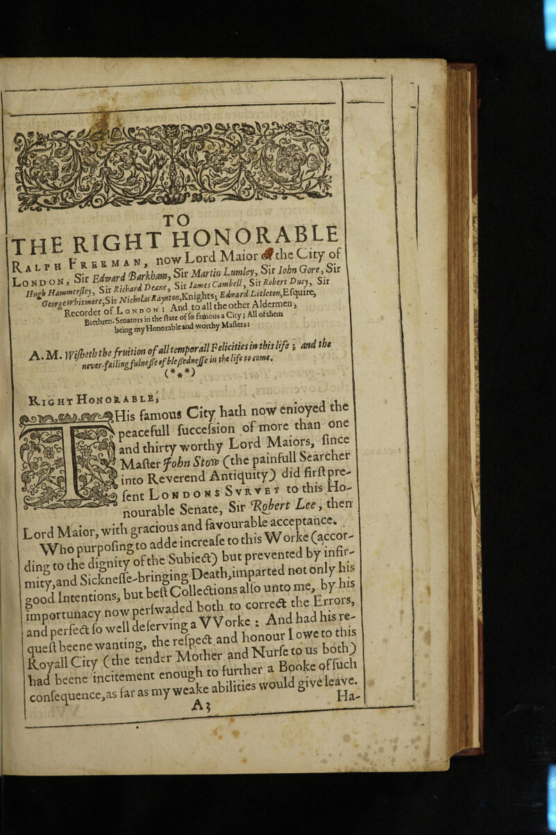 TO the right honorable R “ „ now Lord Ma.or#theCuy<,f London, ® Sir/<r««car»W/, Sir Ge»gi^httmm,bn NM jx J ^ Aldermen, *^“%tLcIsc„«orsurrhenaKoffoft*ou^ • ^ being my Honorable *nd worthy MaRers. A M wilhethtbefrmtmofdltmp^dlPfitM^ and the ArM.WtJh^ <.***> . . . , ♦ '. * Rig HT Honor ABLE, , j aLa tHis famous City, hath now enioycd the peacefull fuccefsion of more than one Ld thirty worthy Lord Majors, fince Matterfoi&wS’to® C^hc painfull Searcher ' into Reverend Antiquity^ did firttore^ fent Londons Svrvet toThis Ho^ nourable Senate, Sir Robert Lee, then Lord Maior, with Who purpofii^to a e prevented by'infir- ding to „ ing De?th,imparted not only his mity,and Jcdledions alfo unto me, by his good Intentions, but importunacy now pci Iwadcd ^ ^ j re- ' Ji perfea fo well f“Xllthono” 1 owr ro rlris r** n nfvTrhTfe’od'lr Mother andNurfecous bothj Roy all City C the ten further a Booke offuch had btene incitemtnt enough ““. „u,ive leave. conferinence.aa (« as my weake abjrtres vvouio g V