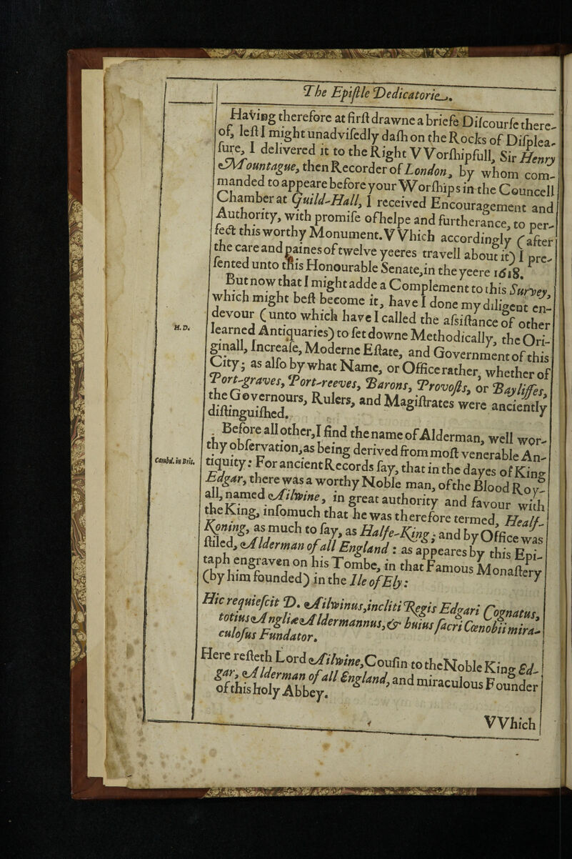 ■1 ne ^ HaViBg therefore atfirftdrawncabriefe Difcourfctherc- of, Icfl I inight unadvifedly dalh on ^he Rocks of Difplea, fare I delivered K to the Right VVornilpfull, SkH^nry ^ou„tague,thcnKccoTdcvofLondon, by whom com^ ma^ndedtoappearebeforeyourWorlhipsimtheCouncell Chamber at (juild^Hall^ 1 received Encouragement and Authority, with promife ofhelpe and furthera^nce, to per- fedtthisworthyMonument.Which according^ Rafter he care and pain^es of twelve yeeres travell about iO I nre- fen ted unto tlis Honourable Senate,in theycere id, 8. ^ But now that 1 might adde a Complement to ihis which might beft become it, have I done my diligent ej devour (unto which have I called the afsiftance ff oth^r learned ^ntiauaries) to fetdowne Methodically, the Ori- cSi ’ Governm^^ntofSs City; as alfo by what Name, or Office rather whether of Topraves/Pon.rceves, Aarons, Trovojls, or ^ were a»ciii; name of Alderman, well wor- y obfc^ation,as being derived from moll venerable An- iquity; For ancicntRccords fay, that in the dayes of King Edgar, there was a worthy Noble man, of the Blood Roy! all, named great authority and favour with ^eKing, infomuch that he was therefore termed Healf as much to fay, as Halfe^King; and by Qffi wt filled, zAlderman of all England: as appeares by this Eni taph engraven on his Tombe, in that Famous Monafev (by him founded) in the 7/e Monaltery Hie requiefeit D. UnvinusAncliti Tieris Edvar! Here refieth Lord <!^i7»/»e,Coufin to theNoble Kimr Pd ' Which i I