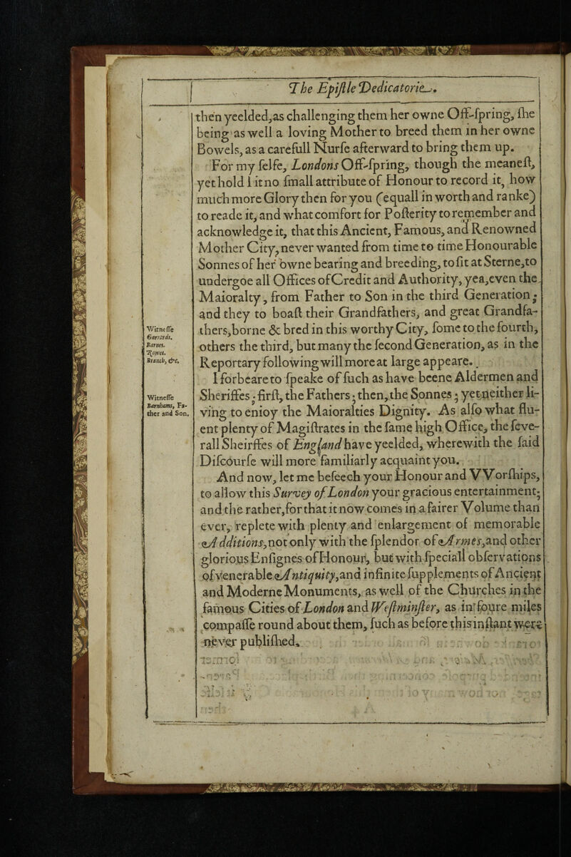 Witac fle GarrCLtds, Barm- \owa. Branch, &c. Witncfle Barnhams, Fa> thcr and Son. then yeelded.as challenging them her owne Ofl>fpring, (he being'aswell a loving Mothcrto breed them mher ownc Bowels, as a carcfull Nurfe afterward to bring them up. Formy felfe, Londons though the mcanefl, yet hold i it no fmall attribute of Honour to record it^ how much more Glory then for you Cequali in worth and ranke) to reade it, and what comfort for P ofterity to remember and acknowledge it, that this Ancient, Farhous, and Renowned Mother City^ never wanted from time to time Honourable Sonnes of her bwne bearing and breeding, to fit at Sterne,to uodergoe all Offices ofCrcdit and Authority, yea,cven the Maioralty, from Father to Son in the third Generation • and they to boafl their Grandfathers, and great Grandfa- thers^borne Sebred in this worthy City, fomc to the fourth, others the third, but many the fecond Generation, as in the Reportary following will more at large appeare. ^ I forbeare to fpeake of fuch as have bccnc Aldermen and Sherijfcs • firft, the Fathers • then, the Sonnes • yet;neither li¬ ving to enioy the Maioralties Dignity. As alfo what flu¬ ent plenty of Magifirates in the fame high Office, the feve- rail Sheirifes of £)3g^<^?;^/haveyeeldcd, wherewith the faid Difeourfe will more familiarly acquaint you. ^ ' And now, let me befeech your Honour and V Vorfhips, to allow this Survey of London your gracious entertainment; and the rather,for that it now comes in afairer Volume than ever, replete with plenty and enlargement of memorable ^ddkions^XiOiovAj with the fplendor of (tArmesy^n^ other gloriojLis Enfignes ofHonouji, but with fpcciall obfervations Qfvencrable ntiquitj/yand infinite fupplements of Ancient andModerncMonumehts, as well of the Churches in the famous Cititso£Eondon^ndlTeJlminJler, as inrfopre miles compafle round about them, fuch as before tbisinflant i ne\^publifhed, . • ^ ^ J.'-! ^ V • I