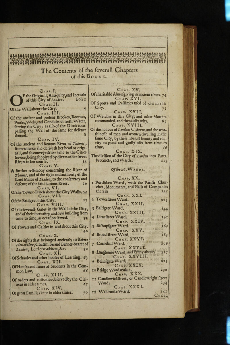 The Contents of the feverall Chapters of this Boqke. C H^A P* I. OF the Otiginall, Antiquity^and Increafc of this City of tondoni Foi* i Chap. II* Of the Wall about the City. 4 C H AP. I I !• Of the ancient and prefent Brookes, Boomed, PoolcSjWelSjand Conduits of frefh Water, fervingthc City: asalfoof the Ditch com- palling the Wall'of the fame for defence thereof* ^ Chap. IV. Of the ancient and famous River of Thmes^ from whence (he deriveih her head or origi¬ nal), and fo convey eth her fclfc to the Cities fervicc, being fupplyed by divers Other fweet Rivers in her courfe. 14 Chap. V. A further teftimony concerning the River of Thamesy and of the right and authority of the Lord Maior of L^ndon^ to the confcrvacy and defence of the faid famous River* a o C hap, V I. Of the Townc-Ditch about the City Walls, a 6 Chap. VII. Of the Bridges of this City. a 7 Chap. VIII. Of the feverall Gates in the Wall of the City, and of their incrcafingand new building from time to time, as occafion ferved. 3f - Chap. IX. Of Towers and Cattles in and about this City, 40 C H AP, X. Ofthc rights that belonged anciently to Robert Fttz-wateer^ChnaiiWion and Banner-bearer of London, Lord of ivadebamy &ci .5 o Chap. XI. Of Schoolcs and other houfes of Learning. ^3 Chap. XII. OfHoufesandlnncsof Students in the Com¬ mon Law. CHap. XIII. Of orders and cuftomesobfervedby the Citi¬ zens in cider times. <57 Chap, XlV. Of great Families kept in elder times* 7o Chap. XV. Ofcharitable Almefgiving in ancient times. 74 Chap. XVI. Of Sports and Paftimes ufed of old in this City. 75 Chap. XVII. Of Watches in this City, and other Matters commanded, and the caufes why. 8 5 Chap. XVIII* Of the honour of Londons Citizens,and the wor- thinefTe of men and women dwelling in the fame City, by their liberal! bounty and cha¬ rity to good and godly ufes from time to time. Chap. XIX. Thedivifionof the City of London into Parts, Precinds, and Wards. 113 W ar D$^ Chap. XX* I Portfoken Ward, with the Parifli Chur¬ ches, Monuments, and Halls of Companies therein Chap. XXI* I TowcrfttcctWard. Chap. XXIL 3 Ealdgatc Ward, Chap. XXIII. V 4 LimettreetWard. Chap. XXlV* 5 Bifliopfgatc Ward, ^ Chap. XXV. . 6 Broad-ftrcct Ward. * , Chap. XXVL 7 Cornchill Ward. - Chap. XXVir. . 8 Langbome Ward, and Fenny abouti Chap. XXVIII.  $ Bclinfeate Ward, . CMAt^. XXIX. 10 Bridge Ward within. , . Chap. XXX; , II Candicwickftreet, dr Candlewright ttrecr Ward. ^34 Chap. XXXI; IS WalbrookeWard. - 241 Chap.- f ♦ i 217 225 230