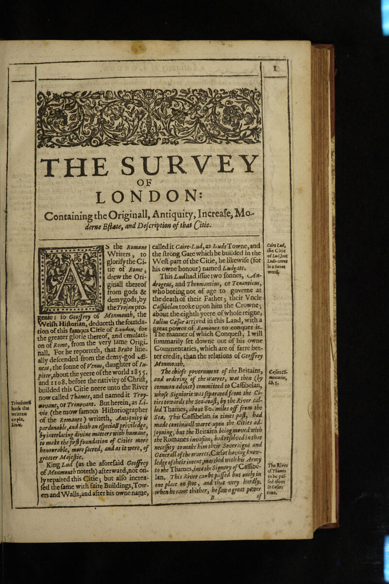 f' • • '■fk TrhtohaHtM hath the written co{»ie. THE SURVEY OF ' LONDON: ConwiniBgihcOrigmall, Antiquity, IncreaTe^Mo- dem Bfiate, and Dejcrijtm of that ^ the Romane Wtiters, to glorify the Ci- tic of Rome ^ drew the Ori¬ ginal! thereof from gods & demygodsjby ...— thcTrojanproi ^eiue: fo Geoffrey of Motitnouthy the vVclfh Hiftorian, deduceth thefounda- tion of this famous Ckic of London, for the ereater gloric thereof, and emulati¬ on o(Rome, from the very lame Ongt nail. For he reporteth, that line¬ ally defeended from the demy-god tteas, the fonne olV’eimy daughter of//i- /,fr^r,about the yecrc of the world 2 8 5 5. and I io8. before the nativity of Ghrift, biiildcd this Citic nccre unto the River now called 'Thames^ and named-it 'Troy^ mo’oants or Trenovant* But herein, as L i- vie (the mow famous Hiftoriographer of the Romanes ) mkethy Antiqmyis pardonable,and hath an efpeciaff prmledge, ^yinterlacingdivine matters with humanCy to make theprji foundation ^ Cities more honourable, morefacredy and as it were, of ‘^^K^irjg^i/(as the aforefaid Geoffrey Monmouth noteth) aftcrward,not on¬ ly repaired this Citie- but alfo increa- Icd the fame with faire Buildings,Tow- crsandVVallSjandaftcrhis ownenarue, calledit Caire-Lud,ns Ziw^ffTownejand the ftrong Gate which he biiilded in the Weft part of the Citie, he likewife (for his owne honour) named LudgatCi This Z.»dhadiflue two fonnes, kMh- drogeuSy and TheomantiuSy or Tenanticusy whobceingnoc of age to governe at the death of their jFacherj their Vncle Caffibelan tooke upon him the Crownc • about the eighth yeere of Whole reigne^ lulitK Coepr arrived in this Land, with a ^eac power of Romanes to conquer it- Thc manner of which Conqueft, I will fummarily fet downe out of his owne Commentaries, which are of farre bet¬ ter credit, than the relations of Geoffrey Monmo’Ath, The chiefe government of the Britains and ordering of theti^arref, was then (by common advice) committed to Calfibelan, whofe Signiorie wasfeparatedfrom the Ci¬ ties towards the Sea-coajly by the River cal¬ led Thames, about 8o. mws off from the Sea. This Caffihelm in times pafiy had made continuallwarre' upon the. Cities ad- joyning', Britains beingmovedwith the Romanes invafbny had refolvedin that necefity to make him Mr Soveraigne and Generali of the mrrcs.Cx^^xhavm know^ CaireLwl, t&e Citie of Ludjbat Ludi‘tomt isiS*x$a wot<t CtepbidS- mntatuii iib. So Ian. This River canbepuffed but orielyin one place on pot y and that very hardly^ fvhenbecame thithery hefawagreatp^wer B of TheRJrcr olThiifiei CO be paf- feci afoot iii CttCtrs time*
