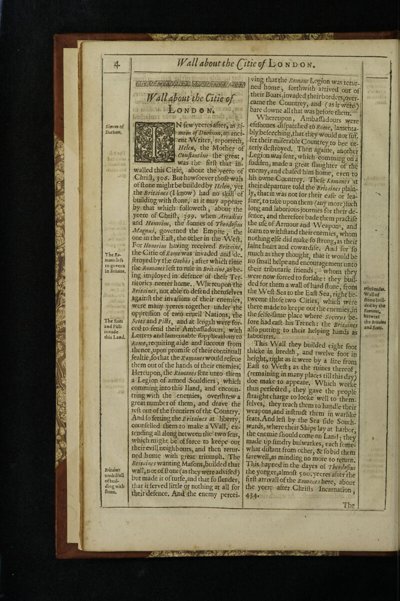 r 'gjiSh 4- Smm of Durham, TheKfl- maHCilcfi to goyern in Britmnt. The Scots and PiUs j invade this Land. Britvm unskilfull ofbuil- dingwith flonc. IVall about the Qitie ^London, ;W^al{apout the Citieo^ A ND O Ni ri'. r V '**- N fe w yceres after^ ‘a's s^- mem cfBurham^m^ncu ent Writer, reporteth, Helen^ the Mother of Confiantine the great, was the firft that in- walled this Citi4 about the ycere of Chrift, 30^. Buthowfoeverthofewals offtone mightbebuildedby Helen, yet the Brimnes (I know) had no skill of building with ftone, as it may app^are by that which followeth, about the yeere of Chrifl:, 3pp. when Arcadius and Honorim, the <fonnes of Theodofm Magnus, governed the Empire, the one in the Eaft, the other in the Weft. For Honorim having received Brimine, the CiticofAii^wewas invaded and de, ftroyedby the Gothes • after which time ving that the Romane Legion was retur¬ ned home j forthwith arrived out of their Boats^invaded their bordcrs,over- camethe Countrey, and (asit Wbfe.)} bare downe all that was before them.^ ' Whereupon, Ambaftadours were eftfoones difpatched t6 lamenra- bly befceching,that they would not fill ter their miferable Countfey to bee ut- teriydeftroyed. Then againe, another Legion was fent, which comming on i ludden, made a great flaughter of the enemy, and chafed him home, even to his owne.Countrey. Thefe at t eir departure told the Brhaims plain¬ ly, thatit was not for their eafe or fea¬ ture; to take upon them (any morc)fuch long and laborious journies for their de- fence, and therefore bade them pradife the ute of Armour and WVapon'^, and learn to withftand theirenemies whom nothingclfe did make fo ftrong,as their faint heart and cowardife. And for fo much as they thought, that it would be no imail helpeand encouragement unto their tributarie friends, whom they / J VVlilVll LXIllC the Romanes left to rule in be- tneir tributarie friends, ''whom they ing imployedin defence of their Ter- were now forced to forfake: they buil ntories neerer home. Whereupon the ded for them a wall of hard ftone^ from Brimnes, not able to defend themfelves the Weft Sea to the Eaft Sr-rv rinh. iiv/iHc.. V V ixertupon cne Britainei, not able fo defend themfelves againft the invafions of their enemies, were many yeeres together uhder the oppreftion of two cruell Nations, the SmsuudpiBs, and at length were for¬ ced to fend their Ambaftadours, with Letters and lamentable ftipplications to requiring aide and fuccour from .thence,upon promife of their continuall fealtiejfo that the i? emanes would refeue them out of the hands of their enemies^ Hereupon, the Romanes lent unto them a Legiop of armed Souldiers, which commingintothis Hand, and cncoun- tringwith the enemies^ overthrew a great number of them^ and drave the reft out of the frontiers of the Country. And fo fetting the B ritaines at liberty, counfelled them to make a Wall, ex¬ tending all along between the- two feas, which might be’of force to kcepc out their evil! neighbours, and then retur¬ ned home with great triumph. The Brimnes wanting Mafons,buildcd that wall, notof ftone(as they were adviled) but made it ofturfe,and that fo flender, that it ferved little or nothing at all for their defence. And the enemy percei- the Weft Sea to the Eaft Sea, right be- tweene thole two Cities, which were there made to keepe out the cnemies,in tne Iclfe-famc place where Severus be¬ fore had eaft his Trench; the Brhaines alfo putting to their helping hands as labourers. This Wall they builded eight foot thickc in bredth, and twelve foot in height, right as it were by a line from Eaft to Weft 5 as the mines thereof (remaining in many places till this day) doe make to appeare. Which worke thusperfeaed, they gave the people ftraight charge tolooke well to them, felves, they teach them to handle their weapons,and inftrua them in warlike feats And left by the Sea fide South- wards, where their Ships lay at harbor the enemie rnouldcome on Land. they made up fundry bulwarkes, each fome- what diftant from other, & fo bid them farewell,as minding no more to return, fhis.hapnedin the dayes of Tkodofius me yonger,almoft 500. yeeres after the firft arnvall of the Romanes here, about the yeere after Chrifts Incarnation 434- ' The n'heheftdus. Wall of flonebuil- ced Dy the RmantSt betwixt the Erita'm is\d Scots.