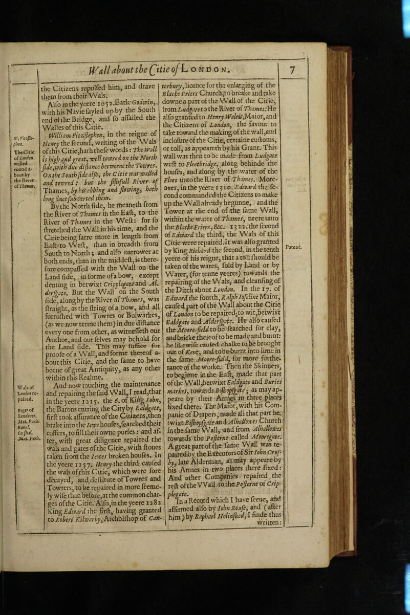 U'^allabout the Qtie ofL o n ri o n. 1 w\F;V\ne- j* phett. ThcCitte of London walled round a- bout by the River oiThamet, f Wals of London re¬ paired. Kegtr of Randever. Mat. Park Rtnul. Cojpjii!. ^t.y»ru. the Citizens repulfed hirtij and drave them from their W als. ^ Alfo in the ycere 105 2.Eid^ Godwin^. v^ith his Navie fayled up by the South end ot the Bridge, and fo ailailed the VValles ofthis Citie. Pt’^}llia?n Fitzjlej)hen^^ in the reigne of Henry the fecond, writing of the Wals of this Citie,hath thefe words: The ivdl is bi^J knd^reat^ well towred on the ?Jorth fidefwith due dijlance betweene the Toreres. On the SouthJidcalfi, the C itie was walied and towred : but the fijhfull River cf Th^mcSi^by his ebbing and flowings hath long lincefubverted them* By the North fide, he rtieancth from :he River of Thames in the Eaft, to the River of Thames in the Weft: for fo ftretched the Wall in his time, and the Citie being farre more in length from Eaft to Weft, than in breadth from South to North 5 and alfo narrower at both ends, than in the middeft, is there¬ fore compafled with the Wall on the Land fide, in forme ofa bow, except denting in betwixt Cripplegate and ^1. derfgate. But the Wall on the South ftdc, along by the River of Thamesy was ftraight, as the ftring ofa bow, and all furniihed with Towres or Bulwarkes, (as we now termc them) in due diftance every one from other, as witnefteth our Author, and our felves may behold for the Land fide. This may fuffice for proofe ofa Wall, and forme thereof a- boutthis Citie, and the fame to have bcenc ofgreat Antiquity, as any other within this Realme. And now touching the maintenance and repairing the faid Wall, I readjthat in the ycere 1215. the 6, of Kih^ Iohn^ the Barons entring the City by Ealdgate^ firft took aftlirance of the Citi2ens,then brake into the lews houfes,fearched their coffers, to fill their owne purfes: and af- ter, with great diligence repaired the iWals and gates of the Citie, with ftones taken from the I ewes broken houfes. In the yeerc 1257. Henry the third caufed the wals ofthis Citie, which were fore decayed, and^dcftitiitc of Towres' and Towrets, to be repaired in more feeme- ly wife than before,at the common char¬ ges of the Citie. Alfo,in the ycere 1282 Kiu^ Edward \hc firft, having granted to Robert Kilwarby, Archbifhop of Can¬ terbury j licence for the enlarging of the B lacke Friers Church,to breake and take downea part of the Wall of the Citie, fromL«^/^7/eto the River of Thames alfo granted to Henry Jfi3/^^,Maior,and the Citizens pf London^ the favour to take toward the making of the wall,and inclofure of the Citie, ccrtainc cuftoiiis, or toll, as appearcthby his Grant. This Wall was then to be made from Ludgate wtk to Fleetbridge^' dXoxi^ behinde the houfes, and along by the water of the Fleet unto the River of Thames. More¬ over, in the yeerc i yio..Edward the fe- cond commanded the Citizens to make up the Wall already begunne, and the Tower at the end of the fame Wall, within the water of Thames^ ncere unto the Blacke Friers^ &c. 13 2 2. the fecond oiEdward ihtlhixd., the Wals of this Citie were repaircd.lt was alfo granted by IGng Richard the fecond, in the tenth yeerc of his reigne, that a tbli fTiould be taken of the wares, fold by Land or by Water, (for tenne yeeres) towards the repairing of the Wals, and clcanfing of the Ditch about In the 17. of Edward the fourth, al^h Jofeline Maior, caufed part of the Wall about the Citie of London to be rcpaircdjto wit,betwixt Ealdgate and AlderfgHe. He alfo caufed theAfoore-fieldtobQ r^3.tciicd for clay, and bricke thereof to be made and burnt; he likewife caufed chalke to be brought out of Kent, and tobeburnt into lime in the {ame'^ Jttoiire-fieldy for more furthe¬ rance df the worke.‘ Then the Skinners, to beginne in the, Eaft, made that part of the Wall,betwixt Ealdgate and Buries markes, towards Bijhd^Jgate • as may ap- peare by their Arny?s in three places fi^^edtherci The Maibr, with his Coha- panic of Drapers, made all that part be. twixt Bifhopjgaie<stnd j4lhadiowes Church in the fanaie Wall^ iand from Alhallowes towards the pofierne called Mooregate. A great part of the Tame Wall was re- pairedby the Executors oiS\t Iohn Crof- by, late Alderman, as may appeare by his Armes in two places there fixed; And other Comjpanies repaired^the reft ofthe Wall to t\y£Pofierne of Cri^- ^ f n aRecQrd which I have fecae, and affirmed alfo by lohn Roufe, and ( after him ) by Raphael Hotinjhed, I finde thus \ ' written: PatenJ. } ,